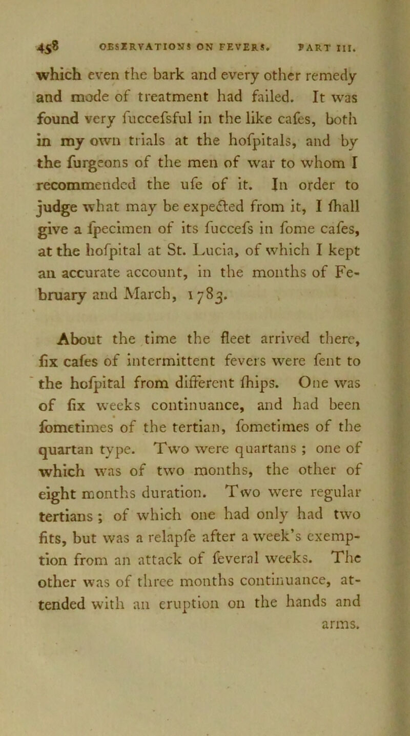 which even the bark and every other remedy and mode of treatment had failed. It was found very fuccefsful in the like cafes, both in my own trials at the hofpitals, and by the furgeons of the men of war to whom I recommended the ufe of it. In order to judge what may be expected from it, I fhall give a ipecimen of its fuccefs in fome cafes, at the hofpital at St. Lucia, of which I kept ail accurate account, in the months of Fe- bruary and March, 1 783. About the time the fleet arrived there, fix cafes of intermittent fevers were fent to the hcfpital from different fhips. One was of fix weeks continuance, and had been fometimes of the tertian, fometimes of the quartan type. Two were quartans ; one of which was of two months, the other of eight months duration. Two were regular tertians ; of which one had only had two fits, but was a relapfe after a week’s exemp- tion from an attack of fevernl weeks. The other was of three months continuance, at- tended with an eruption on the hands and arms.