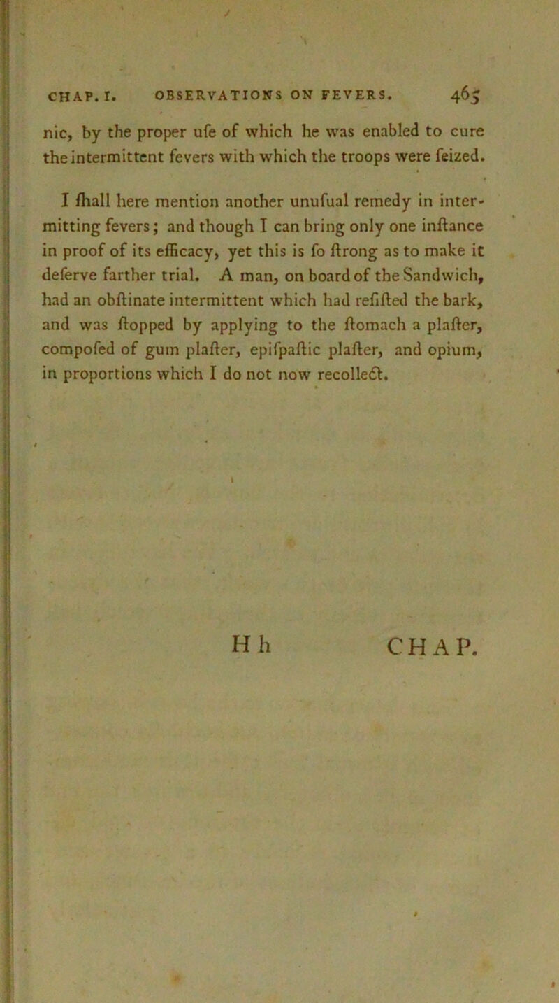 nic, by the proper ufe of which he was enabled to cure the intermittent fevers with which the troops were feized. I /hall here mention another unufual remedy in inter- mitting fevers; and though I can bring only one in/lance in proof of its efficacy, yet this is fo /Irong as to make it deferve farther trial. A man, on board of the Sandwich, had an ob/linate intermittent which had refilled the bark, and was /lopped by applying to the /tomach a pla/ler, compofed of gum pla/ler, epifpa/lic pla/ler, and opium, in proportions which I do not now recolledl.