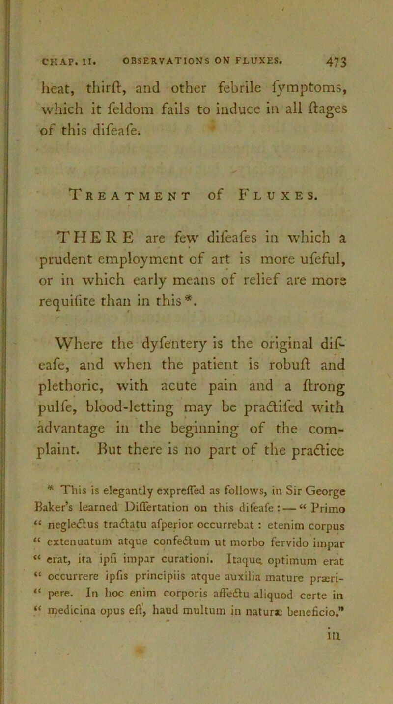 heat, thirjft, and other febrile fymptoms, which it feldom fails to induce in all ftages of this difeafe. Treatment of Fluxes. THERE are few difeafes in which a prudent employment of art is more ufeful, or in which early means of relief are more requifite than in this*. Where the dyfentery is the original dif- eafe, and when the patient is robuft and plethoric, with acute pain and a ftrong pulfe, blood-letting may be pra&ifed with advantage in the beginning of the com- plaint. But there is no part of the practice * This is elegantly exprefted as follows, in Sir George Baker’s learned Diftertation on this difeafe: — “ Primo “ negledfus tradlatu afperior occurrebat : etenim corpus “ extenuatum atque confedtum ut morbo fervido impar “ erat, ita ipfi impar curationi. Itaque. optimum erat “ occurrere ipfis principiis atque auxilia mature praeri- “ pere. In hoc enim corporis affedlu aliquod certe in “ medicina opus eft, baud multum in naturae beneficio.” in