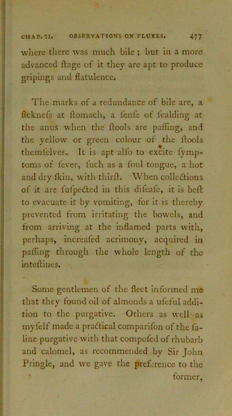 where there was much bile ; but in a more advanced ftage of it they are apt to produce gripings and flatulence* The marks of a redundance of bile are, a flcknefs at ftomach, a fenfe of l'calding at the anus when the ftools are parting, and the yellow or green colour ol the ftools themfelves. It is apt alfo to excite fymp- toms of fever, fuch as a foul tongue, a hot and dry ikin, with thirft. When collections of it arc fufpeCted in this dileafe, it is beft to evacuate it by vomiting, for it is thereby prevented from irritating the bowels, and from arriving at the inflamed parts with, perhaps, increafed acrimony, acquired in parting through the whole length of the inteftines. Some gentlemen of the fleet informed me that they found oil of almonds a ufeful addi- tion to the purgative. Others as well as myl'elf made a practical comparifon of the fa- line purgative with that comported of rhubarb and calomel, as recommended by Sir John Pringle, and we gave the preference to the former,