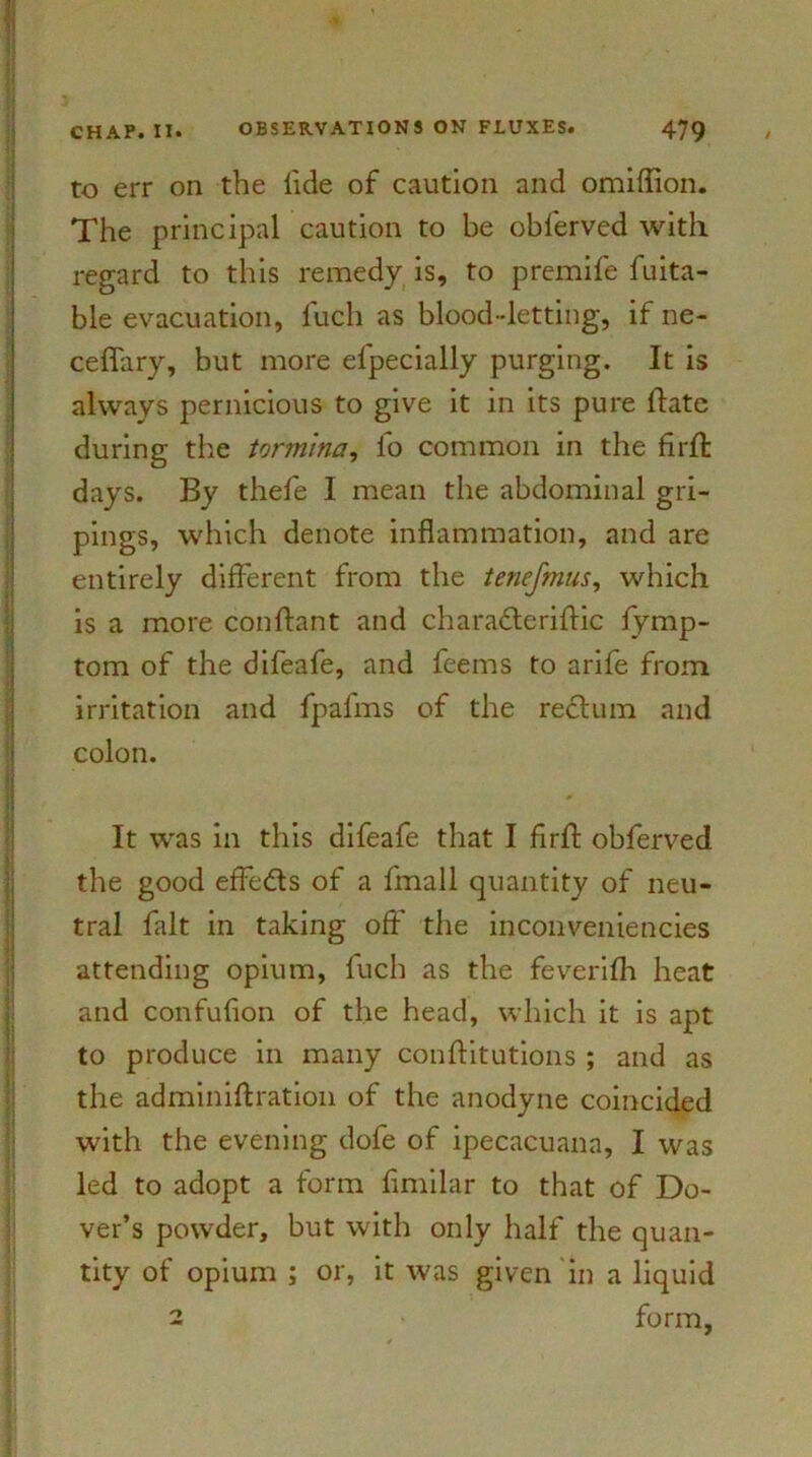 to err on the lide of caution and omiflion. The principal caution to be obferved with regard to this remedy is, to premife fuita- ble evacuation, luch as blood-letting, if ne- ceflary, but more elpecially purging. It is always pernicious to give it in its pure hate during the tormina, lo common in the flrfl: days. By thefe I mean the abdominal gri- pings, which denote inflammation, and are entirely different from the tenefmus, which is a more conftant and charadteriftic fymp- tom of the difeafe, and feems to arife from irritation and fpafms of the redtum and colon. It was in this difeafe that I firh obferved the good effects of a fmall quantity of neu- tral fait in taking off the inconveniencies attending opium, fuch as the feverifh heat and confufion of the head, which it is apt to produce in many conftitutions ; and as the adminiftration of the anodyne coincided with the evening dofe of ipecacuana, I was led to adopt a form flmilar to that of Do- ver’s powder, but with only half the quan- tity of opium ; or, it was given in a liquid 2 form,