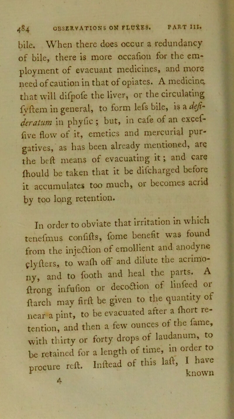 bile. When there does occur a redundancy of bile, there is more occafion for the em- ployment of evacuant medicines, and more need of caution in that of opiates. A medicine, that will difpofe the liver, or the circulating jfvftem in general, to form lefs bile, is a deji- deratum in phyfic ; but, in cafe of an excef- five flow of it, emetics and mercurial pur- gatives, as has been already mentioned, arc the beft means of evacuating it; and care fhould be taken that it be difcharged before it accumulates too much, or becomes acrid by too long retention. In order to obviate that irritation in which renefmus confifts, feme benefit was found from the injeflion of emollient and anodyne flyfters, to walh off and dilute the acrimo- ny, and to footh and heal the parts. A ftrong infufion or decoSion of linfeed or ftarch may firft be given to the quantity of near a pint, to be evacuated after a Ihort re- tention, and then a few ounces of the fame, with thirty or forty drops of laudanum, to be retained for a length of time, in order to procure reft. Inftead of this laft, have r known