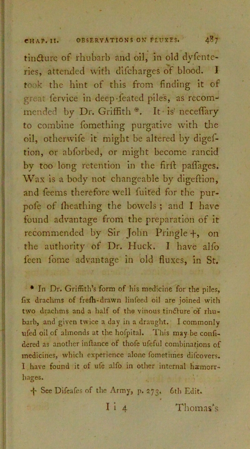 tindturc of rhubarb and oil, in old dySente- ries, attended with difcharges of blood. I took the hint of this from finding it of great fervice in deep-feated pile's, as recom- mended by Dr. Griffith *. It is' neceffary to combine fomething purgative with the oil, othenvife it might be altered by diges- tion, or abforbed, or might become rancid by too long retention in the firft paffages. Wax is a body not changeable by digeftion, and feems therefore well Suited for the pur- poSe of fheathing the bowels ; and I have found advantage from the preparation of it recommended by Sir John Pringle -f, on the authority of Dr. Huck. I have alSo Seen Some advantage in old fluxes, in St. * In Dr. Griffith’s form of his medicine for the piles, fix drachms of frefh-drawn linfeed oil are joined with two drachms and a half of tha vinous tindlure of rhu- barb, and given twice a day in a draught. I commonly ufed oil of almonds at the hofpital. This may be confi- dered as another inftance of thofe ufeful combinations of medicines, which experience alone fometimes difcovers. I have found it of ufe alfo in other internal haemorr- hages. *•(' See Difeafes of the Army, p. 273. 6th Edit. I i 4 Thomas's