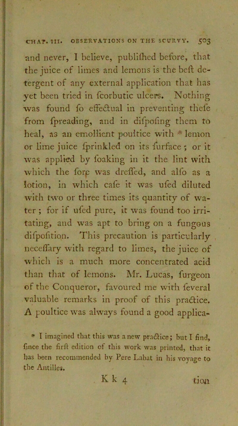 and never, I believe, published before, that the juice of limes and lemons is the bed: de- tergent of any external application that has yet been tried in fcorbutic ulcers. Nothing was found fo effectual in preventing tliele from fpreading, and in difpofing them to heal, as an emollient poultice with * lemon or lime juice fprinkled on its furface' or it was applied by foaking in it the lint with which the forp was dreifed, and alfo as a lotion, in which cafe it was ufed diluted with two or three times its quantity of wa- ter ; for if ufed pure, it was found too irri- tating, and was apt to bring on a fungous difpofition. This precaution is particularly neceflary with regard to limes, the juice of which is a much more concentrated acid than that of lemons. Mr. Lucas, furgeon of the Conqueror, favoured me with feveral valuable remarks in proof of this practice. A poultice was always found a good applica- * I imagined that this was anew pra&ice; but I find, fmce the firft edition of this work was printed, that it has been recommended by Pere Labat in his voyage to the Antilles.