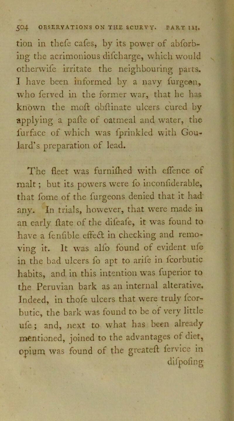 tion in thefe cafes, by its power of abforb- ing the acrimonious difcharge, which would otherwife irritate the neighbouring parts. I have been informed by a navy furgeen, who ferved in the former war, that he has known the moft obftinate ulcers cured by applying a pafte of oatmeal and water, the furface of which was fprinkled with Gou- lard’s preparation of lead. The fleet was furnilhed with eflence of malt; but its powers were fo inconfiderable, that fome of the furgeons denied that it had' any. In trials, however, that were made in an early ftate of the difeafe, it was found to have a fenfible effedl in checking and remo- ving it. It was all'o found of evident ufe in the bad ulcers fo apt to arife in fcorbutic habits, and in this intention was fuperior to the Peruvian bark as an internal alterative. Indeed, in thofe ulcers that were truly fcor- butic, the bark was found to be of very little ufe; and, next to what has been already mentioned, joined to the advantages of diet, opium was found of the greatefl: fervice in difpofmg