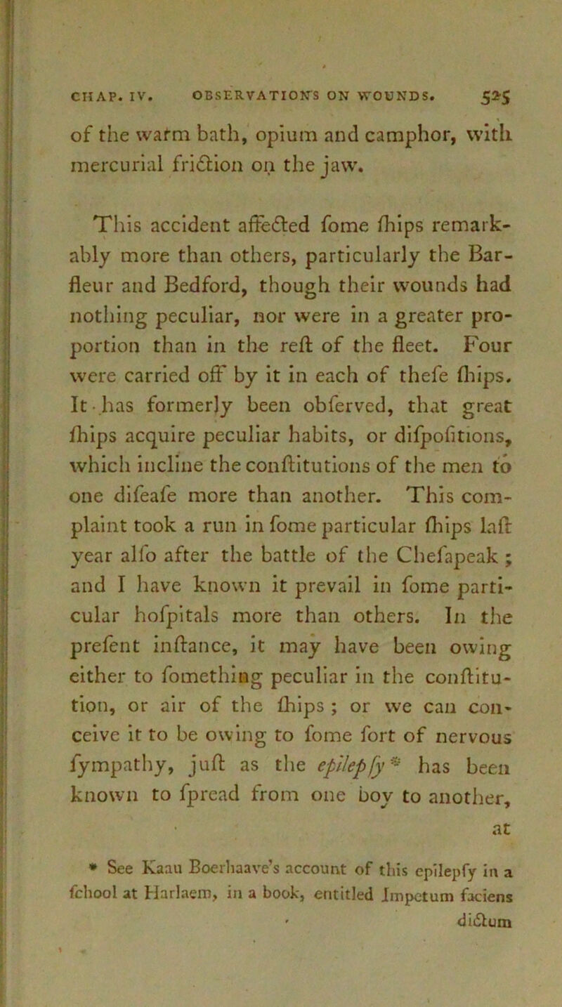 of the warm bath, opium and camphor, with mercurial friflion on the jaw. This accident aftedted fome (hips remark- ably more than others, particularly the Bar- fleur and Bedford, though their wounds had nothing peculiar, nor were in a greater pro- portion than in the reft of the fleet. Four were carried off by it in each of thefe (hips. It has formerly been obferved, that great fliips acquire peculiar habits, or difpofitions, which incline the conftitutions of the men to one difeafe more than another. This com- plaint took a run in fome particular (hips laft year alfo after the battle of the Cbefapeak ; and I have known it prevail in fome parti- cular hofpitals more than others. In the prefent inftance, it may have been owing either to fomething peculiar in the conftitu- tion, or air of the Blips ; or we can con- ceive it to be owing to fome fort of nervous fympathy, juft as the epilepfy * has been known to fpread from one boy to another, at * See Kaan Boerhaave’s account of this epilepfy in a felloo 1 at Harlaern, in a book, entitled Impetum faciens • didlum