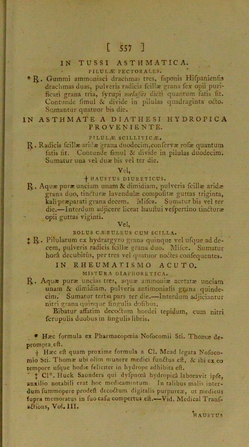 IN TUSS1 ASTHMATIC A. pilui-jE pectorai.es. *1^.. Gummi ammcniaci drachmas tres, faponis Hifpanienfis drachmas duas, pulveris radicis fcillx grana fex opii puri- ficati grana tria, fyrupi melajjcs dieti quantum iatis fit. Contuiidc fimul & divide in pilulas quadraginta octo. Sumantur quatuor bis die. • IN ASTHMATE A D I AT II ESI HYDROPICA PROVE ^IENTE. PILULAS SCILLITIC.E. Radicis fcills ari 'ae grana duodecim,confervx rofx quantum fatis lit. Cohtunde fimul & divide in pilulas duodecim. Sumatur una veLdux bis vel ter die. Vel, fHAUSTUS DIURETICUS. Iy. Aquae pur* unciam unam & dimidiam, pulveris fcillx arid* grana duo, tindhirx lavendulx compofitx guttas triginta, kaliprxparati grana decem. Ivlifce. Sumatur bis vel ter die.—Interdum adjicere liceat hauflui yefpertino tindlurx opii guttas viginti. Vel, BOLUS C/ERUI.EUS CUM SCII.LA. X R- Pdularum ex hydrargyro grana quinque vel ufque ad de- cern, pulveris radicis fcillx grana duo. Mifce. Sumatur horft decubitus, per tres vel quatuor nodies confequentes. IN RHEUMATISMO ACUTO. MISTURA DIAPHORETIC A. R. Aqu* pur* uncias tres, aqua: ammouix acetatx unciam unam & dimidiam, pulveris antimonialis guana quinde- cim.' Sumatur term pars ter die.—Interdum adjiciantur nitri grana quinque lingulis dofibus. Bibatur affatim decodtum hordei tepidum, cum nitri ferupulis duobusin lingulis libris. * Hxc fprmula ex Pharmacopoeia Nofocomii Sti. Thom* de- prompta.cft. + H*c eft quam proxime formula a Cl. Mead legata Nofoco- mio Sti. Thom* ubi olim muntre medici fundlus eft, & ibi cx eo tempore ufque hodie feliciter in hydrope adhibita eft. ‘ \ Cl°. Huck Saunders qui dyfpnoeS hydropic^ laboravit ipfe, anxilio notabili crat hoc medicamintum. In talibus malis inter- dum fummopcrc prodeft decodlum digitalis purpurex, ut mcdicus (upra memoratus in fuocafu compertus eft.'—Vid. Medical Tranf- adUons, Vol. III. HAUSTUS