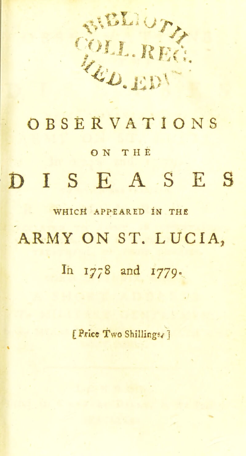 <%%*>*** u >> r v., , V OBSERVATIONS ON THE DISEASES WHICH appeared in the ARMY ON ST. LUCIA, In 17^8 and 1779* [ Pflce Two Shilling'/ ]