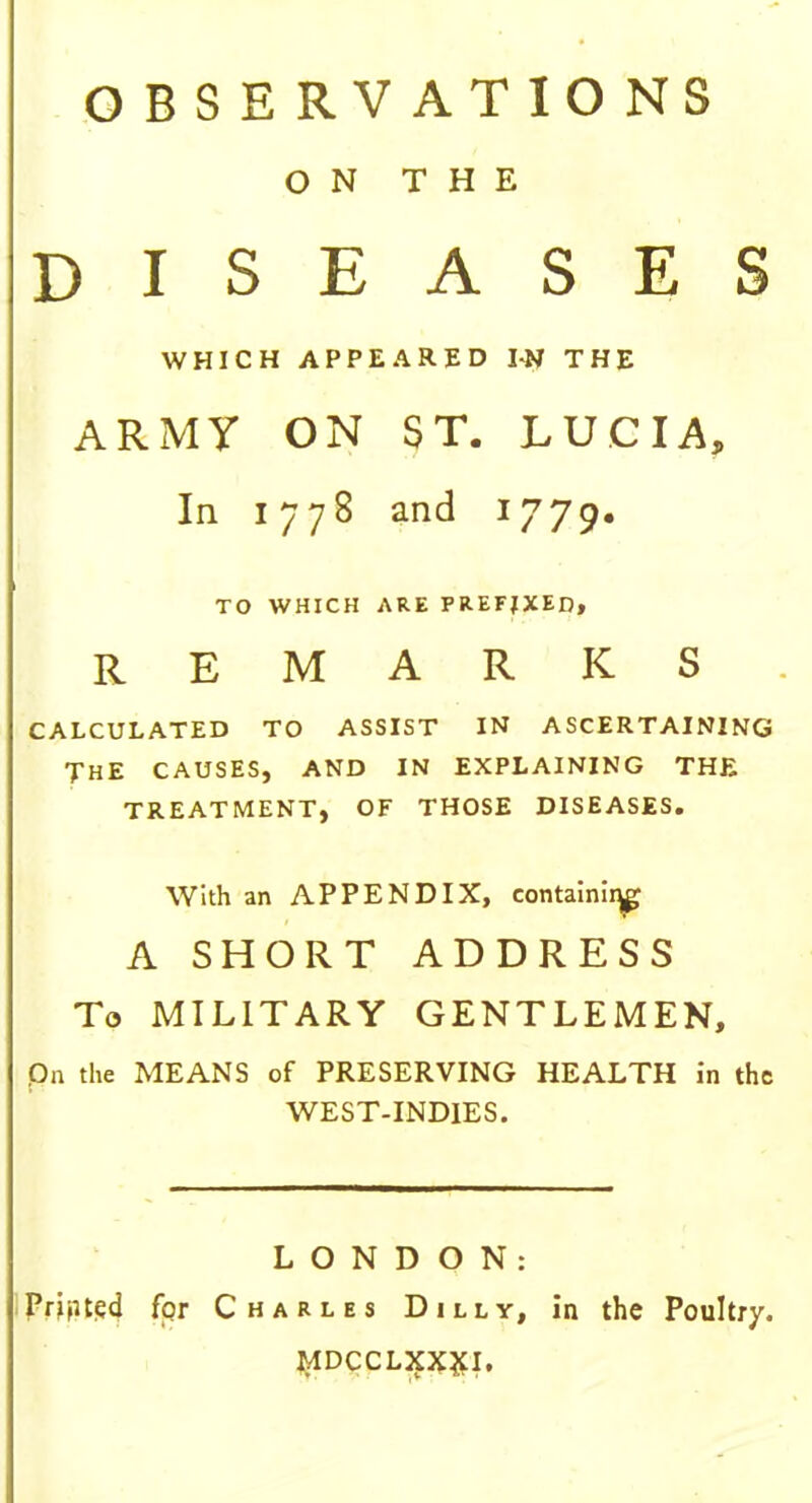 OBSERVATIONS ON THE DISEASES WHICH APPEARED TN THE ARMY ON ST. LUCIA, In 1778 and 1779. TO WHICH ARE PREFIXED, REMARKS CALCULATED TO ASSIST IN ASCERTAINING THE CAUSES, AND IN EXPLAINING THE TREATMENT, OF THOSE DISEASES. With an APPENDIX, contain^ A SHORT ADDRESS To MILITARY GENTLEMEN, Qn the MEANS of PRESERVING HEALTH in the WEST-INDIES. LONDON: Printed fqr Charles Dilly, in the Poultry. MDCCLXXXI.