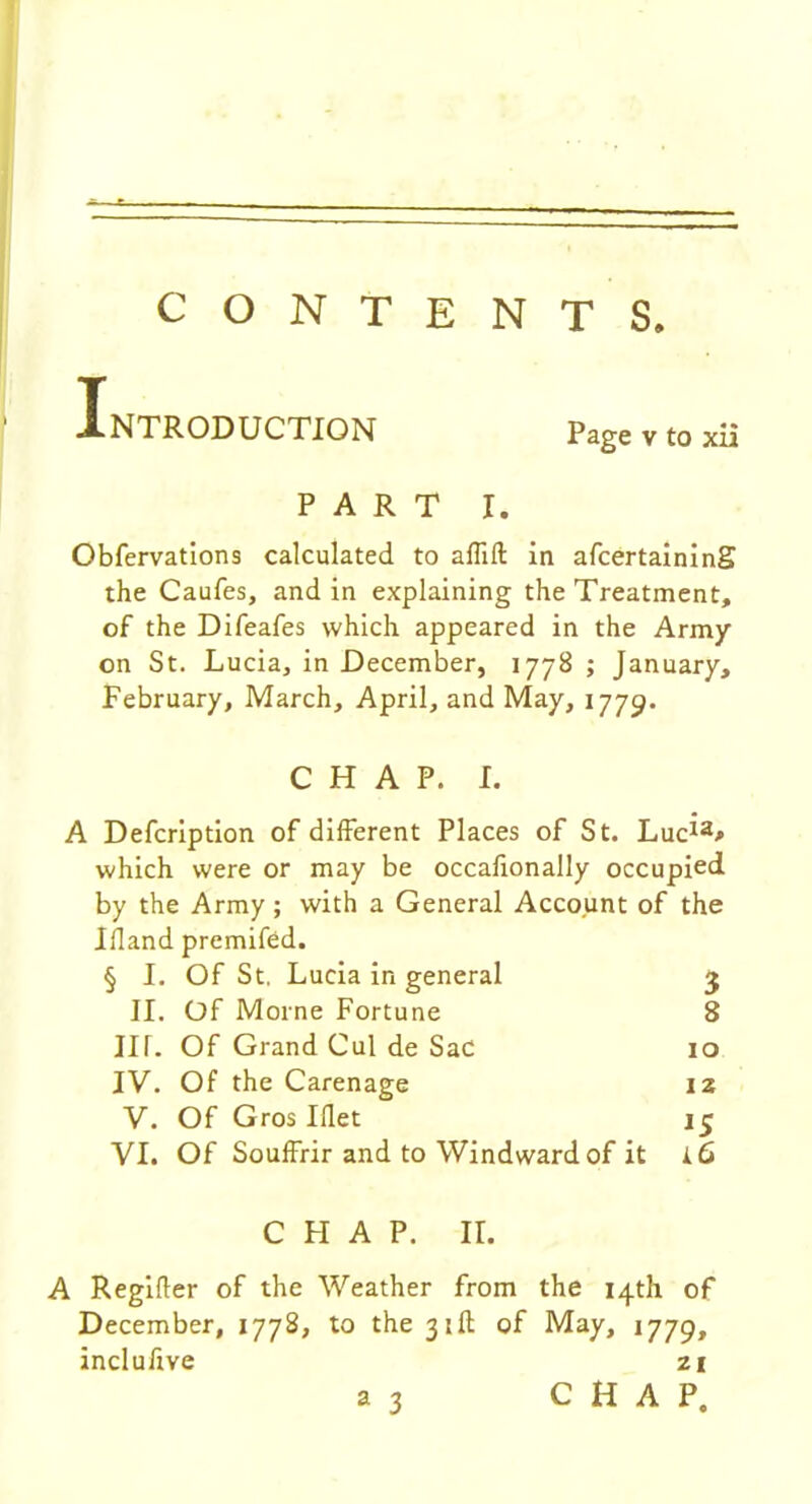 CONTENTS Introduction page v to xii PART I. Obfervations calculated to affift in afcertaining the Caufes, and in explaining the Treatment, of the Difeafes which appeared in the Army on St. Lucia, in December, 1778 ; January, February, March, April, and May, 1779. CHAP. I. A Defcription of different Places of St. Luc*2* which were or may be occafionally occupied by the Army; with a General Account of the Ifland premifed. § I. Of St. Lucia in general 3 II. Of Morne Fortune 8 in. Of Grand Cul de Sac 10 IV. Of the Carenage 12 V. Of Gros Iflet 13 VI. Of Souffrir and to Windward of it i6 CHAP. II. A Regifler of the Weather from the 14th of December, 1778, to the 31ft of May, 1779, incluftve zi a 3 CHAP.