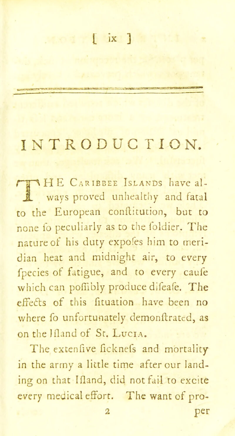 INTRODUCTION. rrp H E Caribbee Islands have al- JL ways proved unhealthy and fatal to the European conflitution, but to none fo peculiarly as to the foldier. The nature of his duty expofes him to meri- dian heat and midnight air, to every fpecies of fatigue, and to every caule which can poffibly produce difeafe. The effedls of this fituation have been no where fo unfortunately demonftratcd, as on the Ifland of St. Lucia. The extenfive ficknefs and mortality in the army a little time after our land- ing on that Ifland, did not fail to excite every medical effort. The want of pro- 2 per