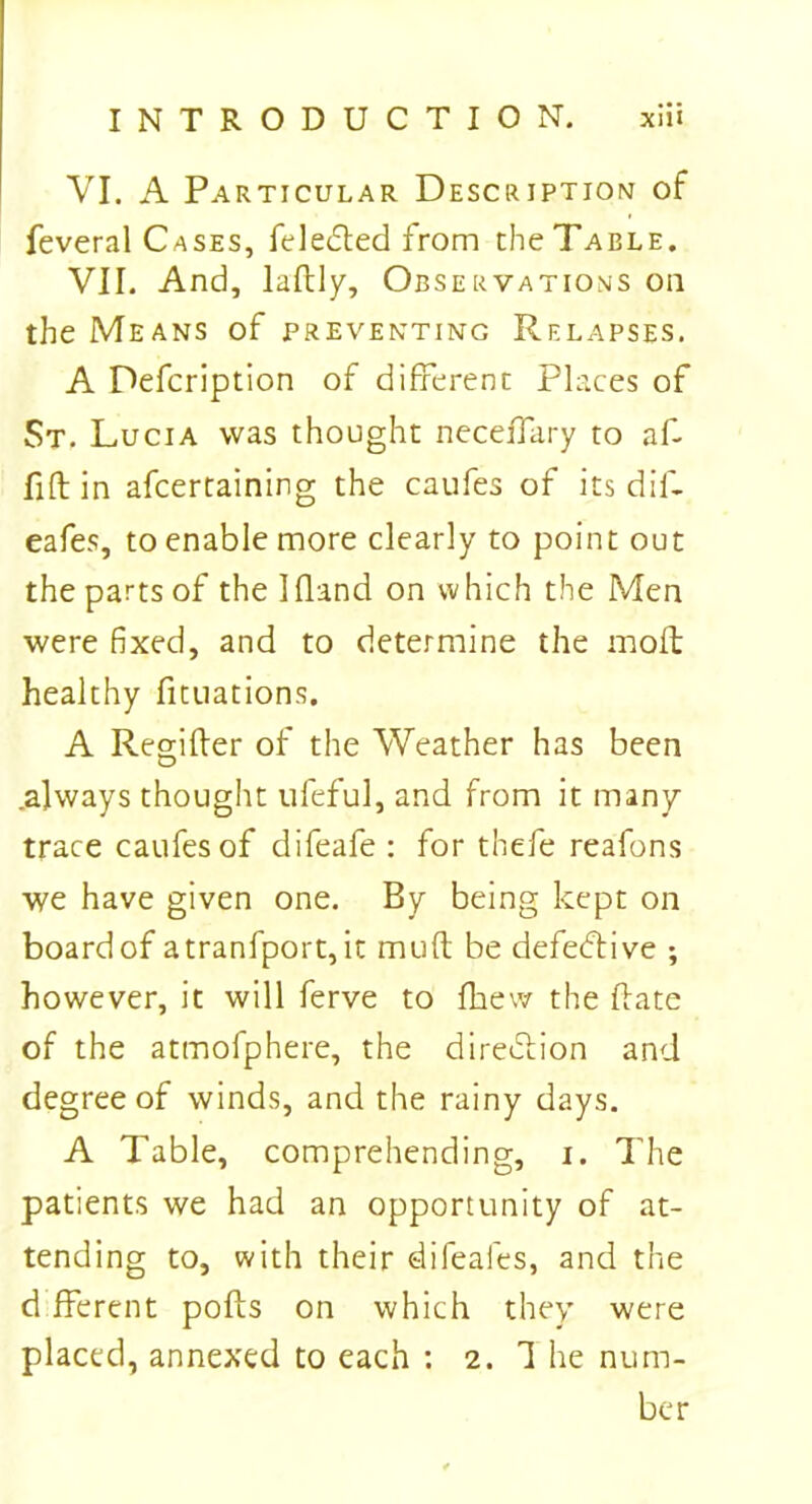 VI. A Particular Description of feveral Cases, feledted from the Table. VII. And, lallly, Observations on the Means of preventing Relapses. A Defcription of different Places of St. Lucia was thought neceffary to af- fift in afcertaining the caufes of its dif- eafes, to enable more clearly to point out the parts of the Ifland on which the Men were fixed, and to determine the mod; healthy fituations. A Reg-ifter of the Weather has been O .always thought ufeful, and from it many trace caufes of difeafe : for thefe reafons we have given one. By being kept on board of atranfport, it mud be defective ; however, it will ferve to fhew the (late of the atmofphere, the direction and degree of winds, and the rainy days. A Table, comprehending, i. The patients we had an opportunity of at- tending to, with their difeafes, and the d fferent polls on which they were placed, annexed to each : 2. 1 he num- ber