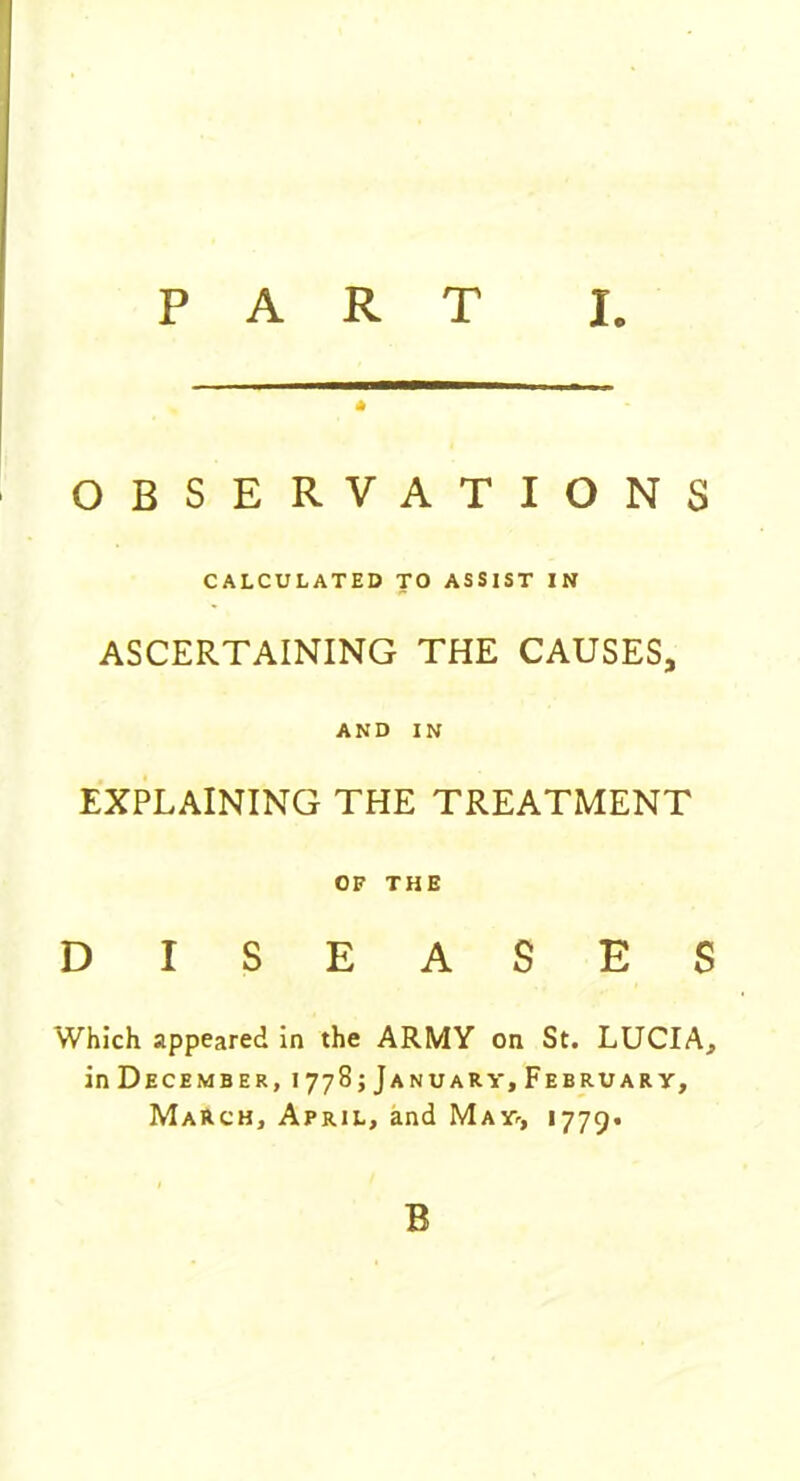 * OBSERVATIONS CALCULATED TO ASSIST IN ASCERTAINING THE CAUSES, AND IN EXPLAINING THE TREATMENT OF THE DISEASES Which appeared in the ARMY on St. LUCIA, in December, 1778; January, February, March, April, and May, 1779. B