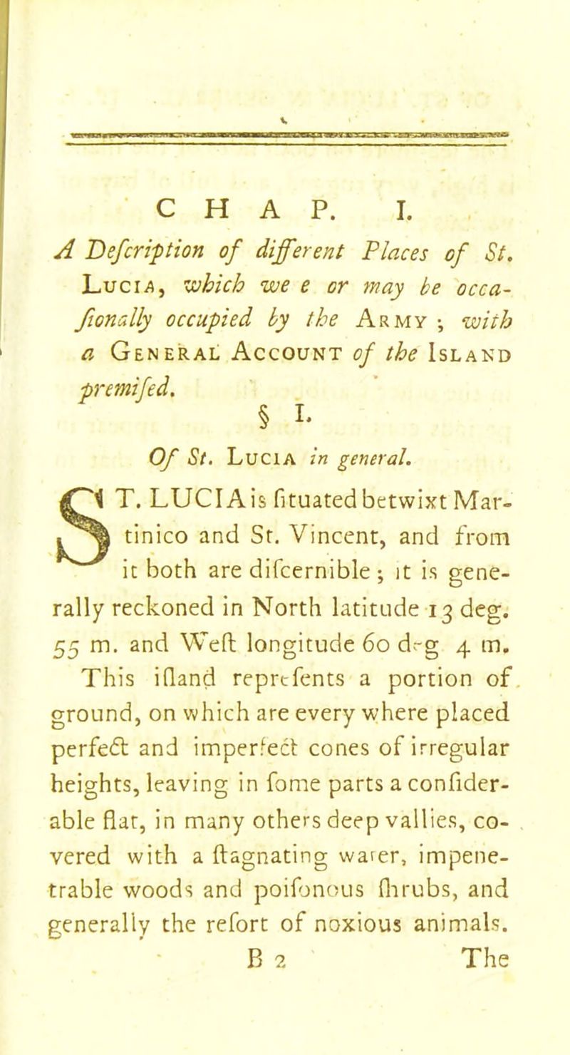 A Defcription of different Places of St. Luci^, which we e or may be occa- fionally occupied by the Army •, with a General Account of the Island premifed. § I. Of St. Lucia in general. T. LUCIAis fituatedbetwixt Mar- tinico and Sr. Vincent, and from it both are difcernible ; it is gene- rally reckoned in North latitude 13 deg. 55 m. and Weft longitude 60 d.-g 4 m. This iftand reprcfents a portion of ground, on which are every where placed perfect and imperfect cones of irregular heights, leaving in fome parts a confider- able fiat, in many others deep vallies, co- vered with a ftagnating water, impene- trable woods and poifonous fir rubs, and generally the refort of noxious animals. B 2 The