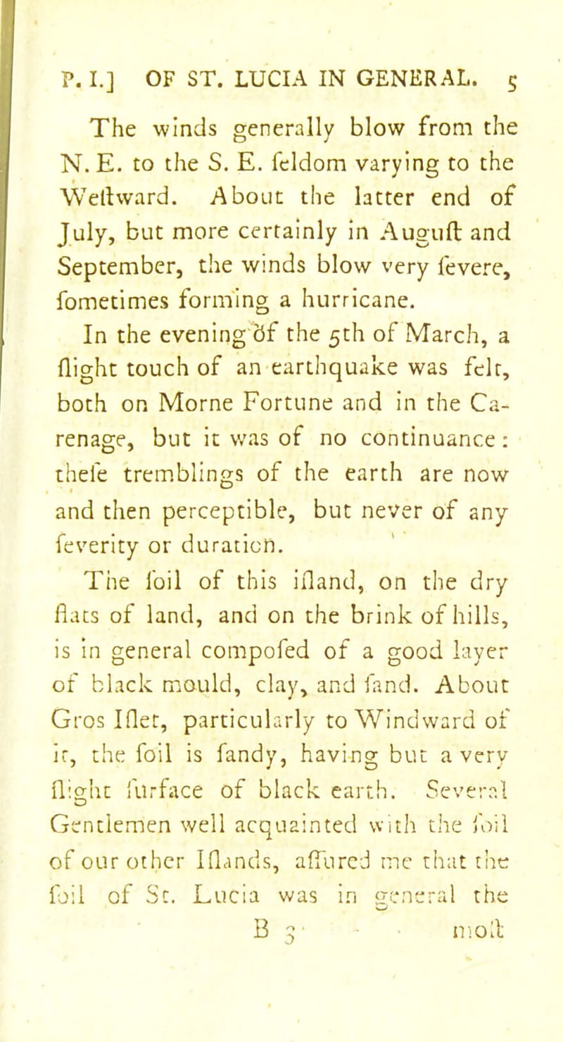 The winds generally blow from the N. E. to the S. E. feldom varying to the Well ward. About the latter end of July, but more certainly in Auguft and September, the winds blow very levere, fometimes forming a hurricane. In the evening 5f the 5th of March, a flight touch of an earthquake was felt, both on Morne Fortune and in the Ca- renage, but it was of no continuance: thel'e tremblings of the earth are now and then perceptible, but never of any feverity or duration. The foil of this inland, on the dry flats of land, and on the brink of hills, is in general compofed of a good layer of black mould, clay, and fand. About Gros I (let, particularly to Windward of it, the foil is Tandy, having but a very flight filrface of black earth. Several Gentlemen well acquainted with the foil of our other I (lands, allured me that the foil of Sc. Lucia was i.n general the B 3 molt