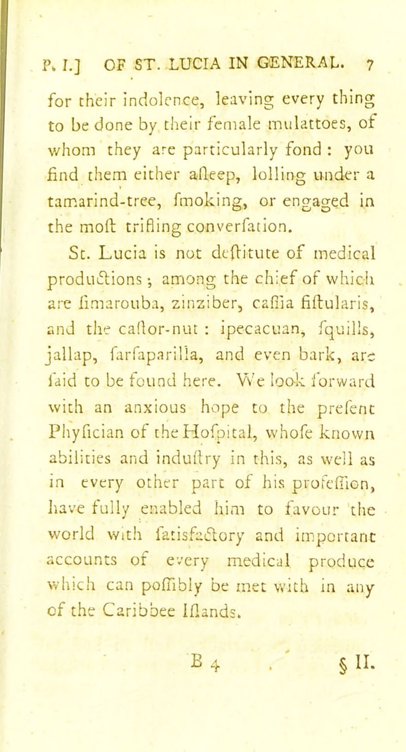 for their indolence, leaving every thing to be done by their female mulattoes, of whom they are particularly fond : you find them either afkep, lolling under a tamarind-tree, fmoking, or engaged in the molt trifling converfation. St. Lucia is not destitute of medical productions •, among the chief of which are fimarouba, zinziber, cafiia fiftularis, and the caflor-nut : ipecacuan, fquilis, jallap, farfaparilla, and even bark, are laid to be found here. Vv'e look forward with an anxious hope to the prefent Phyfician of theHofpital, whofe known abilities and industry in this, as well as in every other part of his profeffion, have fully enabled him to favour the world with latisfadtory and important accounts of every medical produce winch can poffibly be met with in any of the Caribbee Iflands. §11.