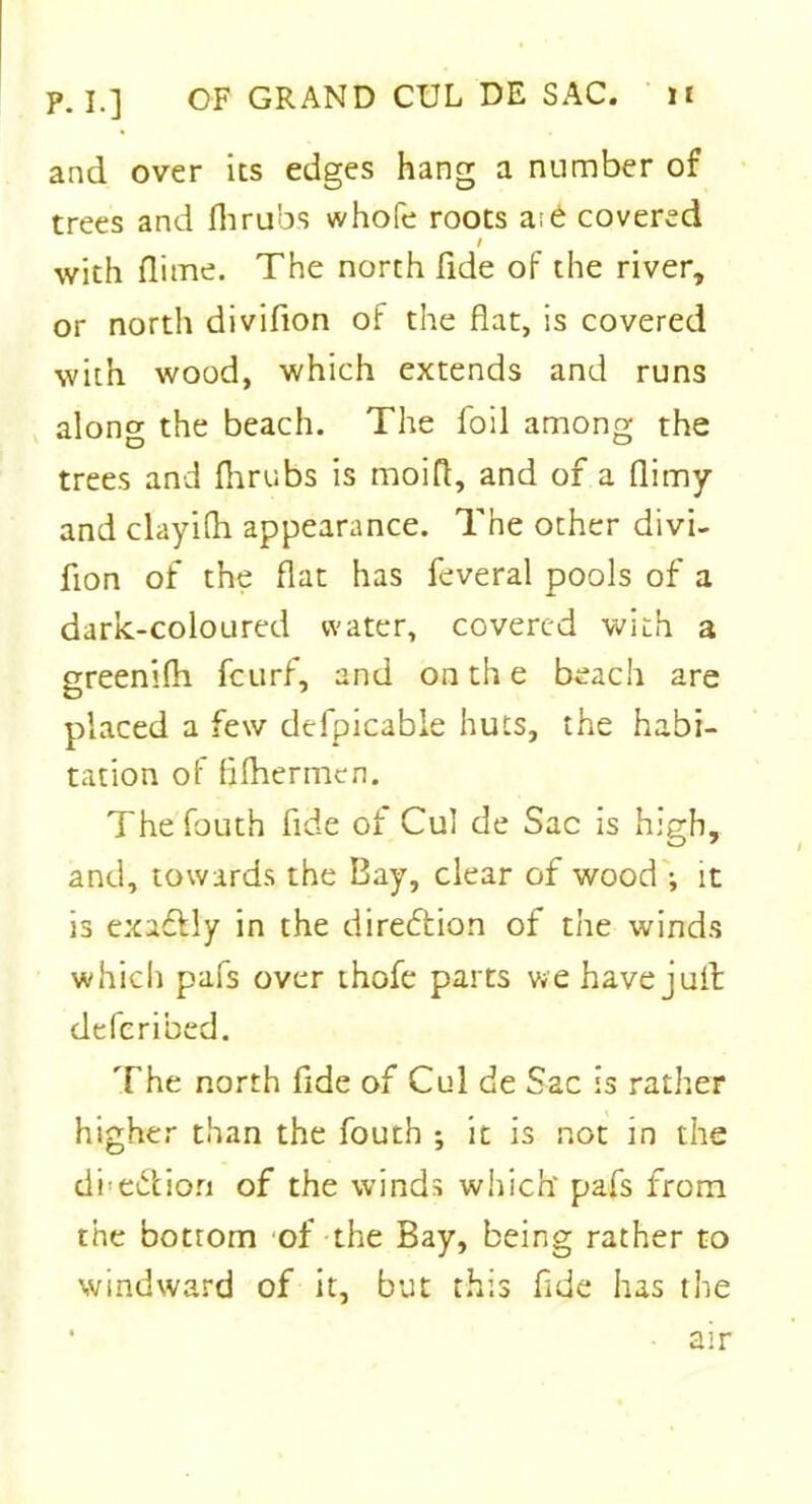 p. I.] OF GRAND CUL DE SAC. i£ and over its edges hang a number of trees and flirubs whofe roots a;d covered l with dime. The north fide of the river, or north divifion of the flat, is covered with wood, which extends and runs along the beach. The foil among the trees and flirubs is moifl, and of a flimy and clayifli appearance. The other divi- fion of the flat has feveral pools of a dark-coloured water, covered with a greenifli fcurf, and on th e beach are placed a few dcfpicable huts, the habi- tation of flfhermen. Thefouth fide of Cul de Sac is high, and, towards the Bay, clear of wood ; it is exactly in the direction of the winds which pafs over thofe parts we have juit defcribed. The north fide of Cul de Sac is rather higher than the fouth ; it is not in the dhe&ion of the winds which* pafs from the bottom of the Bay, being rather to windward of it, but this fide has the • air