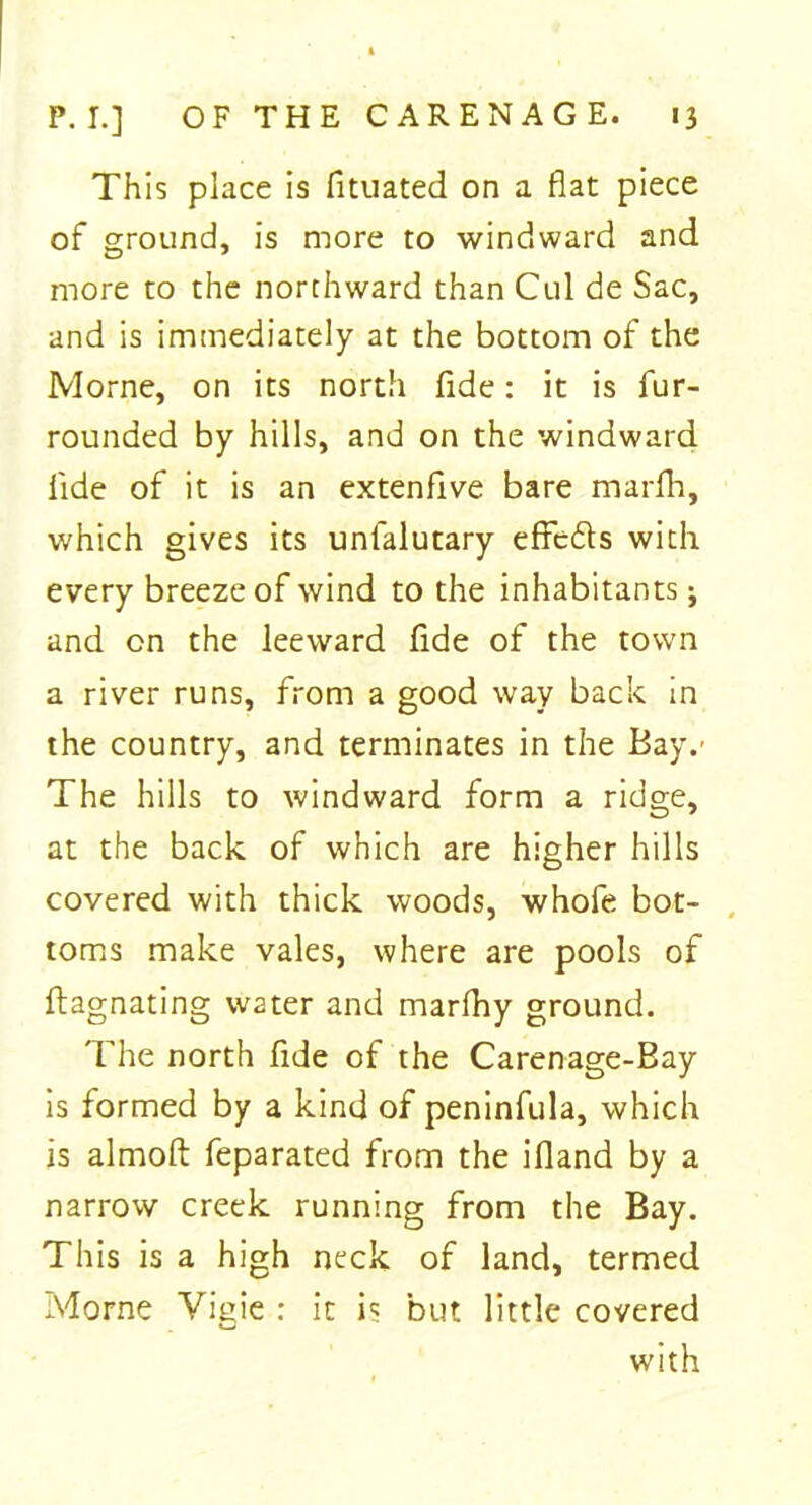 This place is fituated on a flat piece of ground, is more to windward and more to the northward than Cul de Sac, and is immediately at the bottom of the Morne, on its north fide: it is fur- rounded by hills, and on the windward fide of it is an extenflve bare marfh, which gives its unfalutary effc&s with every breeze of wind to the inhabitants j and on the leeward fide of the town a river runs, from a good way back in the country, and terminates in the Bay.' The hills to windward form a ridge, at the back of which are higher hills covered with thick woods, whofe bot- toms make vales, where are pools of ftagnating water and marfhy ground. The north fide of the Carenage-Bay is formed by a kind of peninfula, which is almoft feparated from the ifland by a narrow creek running from the Bay. This is a high neck of land, termed Morne Vigie : it is but little covered with