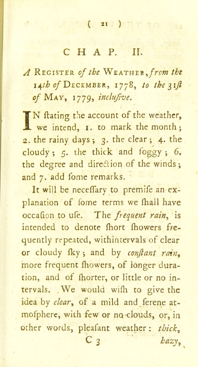 CHAP. II. A Register of the Weather, from the i^tb of December, 1778, to the $ijl of May, 1779, inclufive. IN Rating the account of the weather, we intend, 1. to mark the month; 2. the rainy days ; 3. the clear ; 4. the cloudy; 5. the thick and foggy ; 6. the degree and direction of the winds; and 7. add lome remarks. It will be neceflary to premife an ex- planation of iorne terms we fhall have occafion to ufe. The frequent rain, is intended to denote fhort fhowers fre- quently repeated, withintervals of clear or cloudy Iky ; and by conflant rain, more frequent fhowers, of longer dura- tion, and of fhorter, or little or no in- tervals. .We would wifh to give the idea by clear, of a mild and ferene at- mofphere, with few or no-clouds, or, in other words, pleafant weather: thick, C 3 hazy.