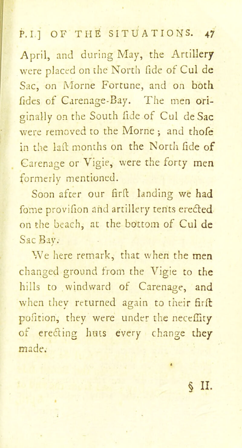 April, and during May, the Artillery were placed on the North fide of Cul de Sac, on Morne Fortune, and on both Tides of Carenage-Bay. The men ori- ginally on the South fide of Cul de Sac were removed to the Morne ; and thofe in the lad months on the North fide of Carenage or Vigie, were the forty men formerly mentioned. Soon after our fird landing we had fome provifion arid artillery tents erected on the beach, at the bottom of Cul de Sac Bav. / We here remark, that when the men changed ground from the Vigie to the hills to windward of Carenage, and when they returned again to their find pofition, they were under the neceflity of erecting huts every change they made. § II.