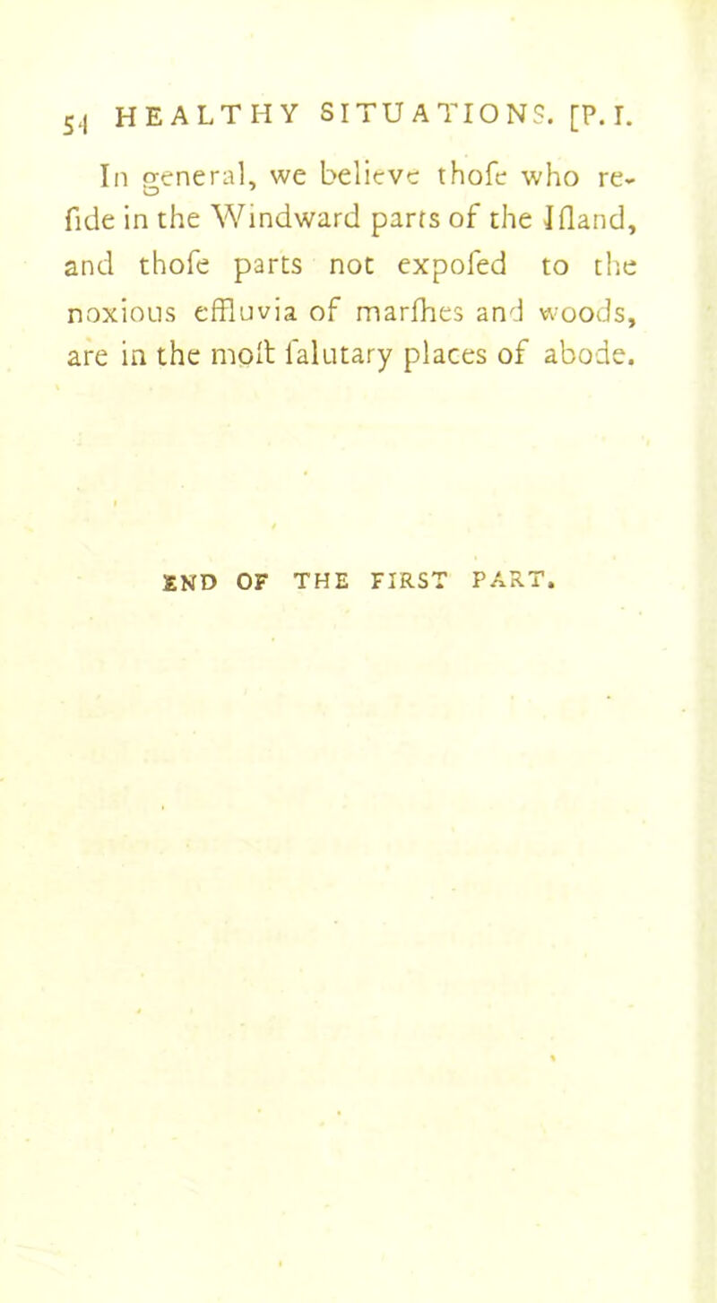 In general, we believe thofe who re- fide in the Windward parts of the Jfland, and thofe parts not expofed to the noxious effluvia of marfhes and woods, are in the molt falutary places of abode. END OF THE FIRST PART.