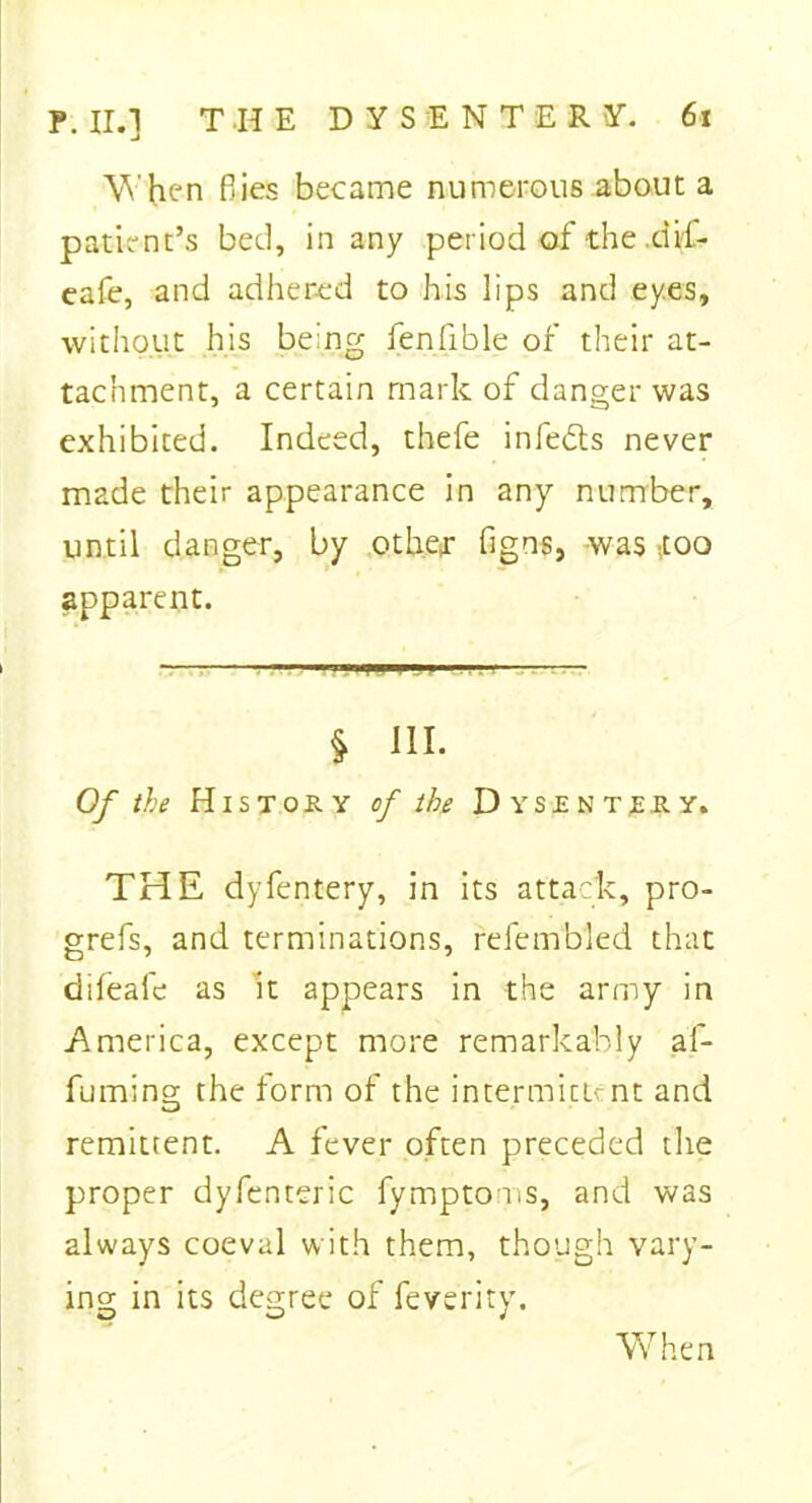 When fiies became numerous about a patient’s bed, in any period of the .dif- eafe, and adhered to his lips and ey.es, without his being fen fib le of their at- tachment, a certain mark of danger was exhibited. Indeed, thefe infedls never made their appearance in any number, until danger, by other figns, was too apparent. §* HI. Of the History of the Dysentery. THE dyfentery, in its attack, pro- grefs, and terminations, relembled that difeale as It appears in the army in America, except more remarkably af- fuming the form of the intermits nt and remittent. A fever often preceded the proper dyfenteric fymptoms, and was always coeval with them, though vary- ing in its degree of feverity.