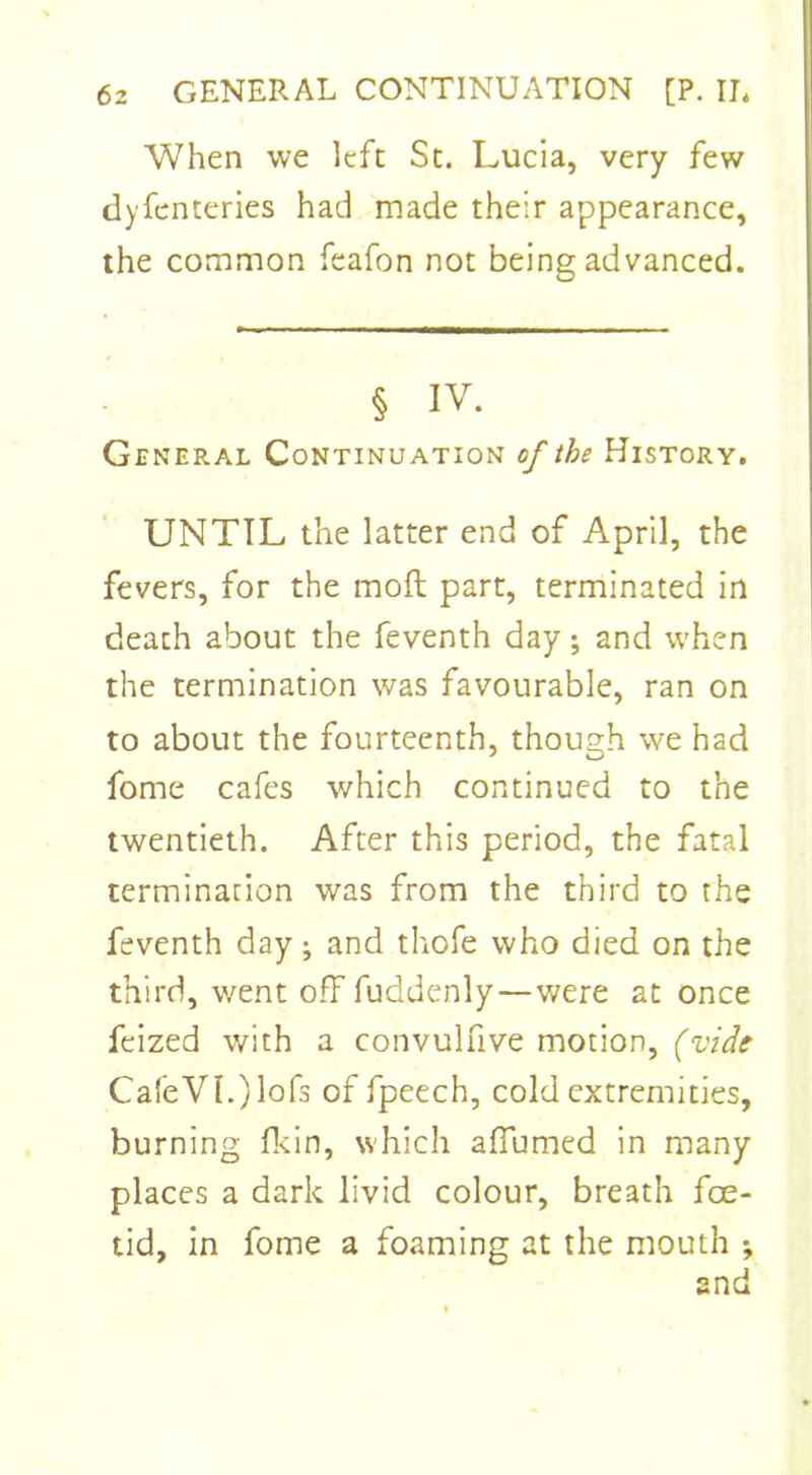 When we left St. Lucia, very few dyfenteries had made their appearance, the common feafon not being advanced. § iv. General Continuation of the History. UNTIL the latter end of April, the fevers, for the mod part, terminated in death about the feventh day; and when the termination was favourable, ran on to about the fourteenth, though we had fome cafes which continued to the twentieth. After this period, the fatal termination was from the third to the feventh day; and thofe who died on the third, went off fuddenly—were at once feized with a convulfive motion, (vide CafeVL)lofs of fpeech, cold extremities, burning fkin, which affumed in many places a dark livid colour, breath foe- tid, in fome a foaming at the mouth ; and