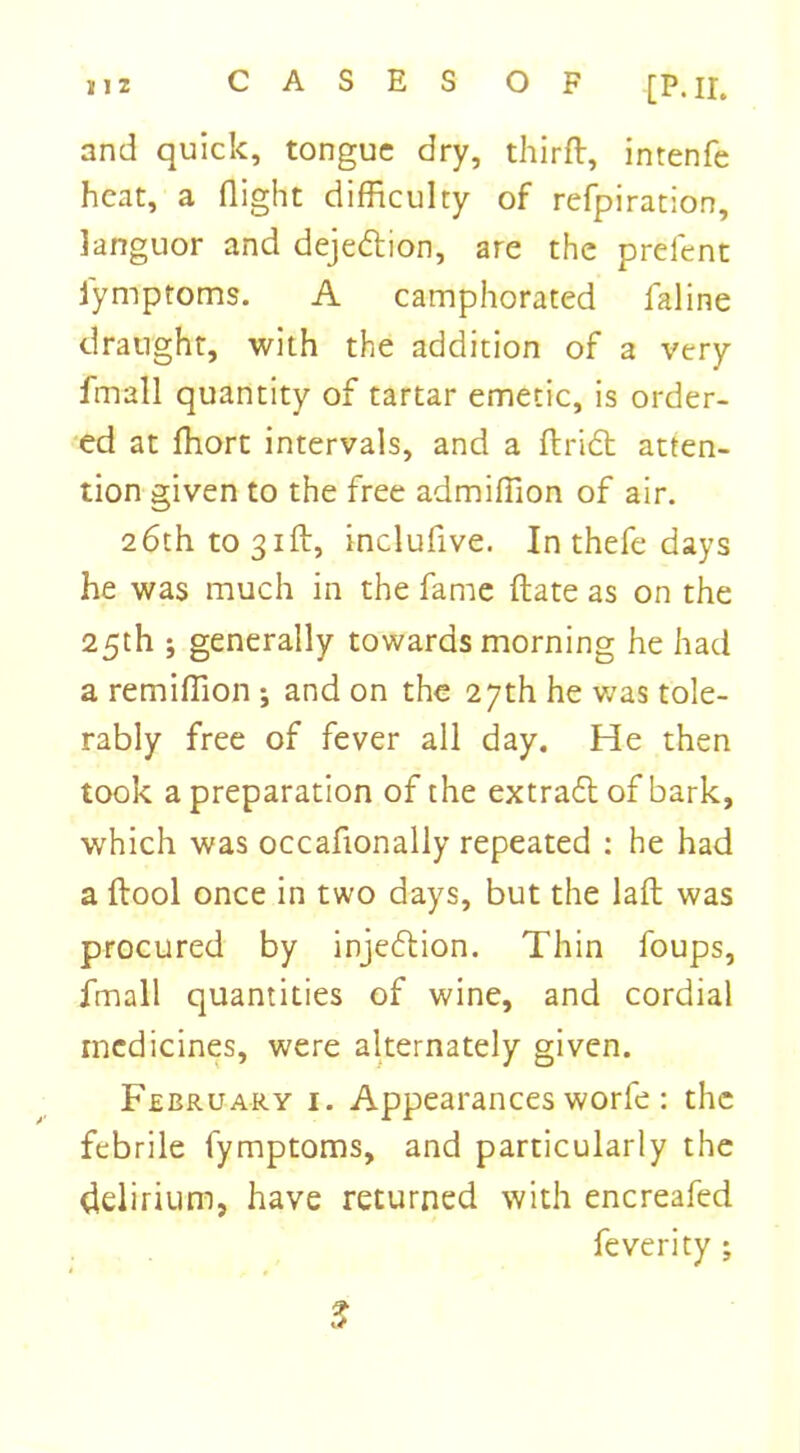 and quick, tongue dry, third:, intenfe heat, a flight difficulty of refpiration, languor and deje&ion, are the prefent iymptoms. A camphorated faline draught, with the addition of a very Imall quantity of tartar emetic, is order- ed at fhort intervals, and a ftridt atten- tion given to the free admiftion of air. 26th to 31ft, inclufive. In thefe days he was much in the fame ft ate as on the 25th 5 generally towards morning he had a remifllon •, and on the 27th he was tole- rably free of fever all day. He then took a preparation of the extraeft of bark, which was occafionally repeated : he had a ftool once in two days, but the laft was procured by injection. Thin foups, fmall quantities of wine, and cordial medicines, were alternately given. February i. Appearances worfe : the febrile fymptoms, and particularly the delirium, have returned with encreafed feverity ;