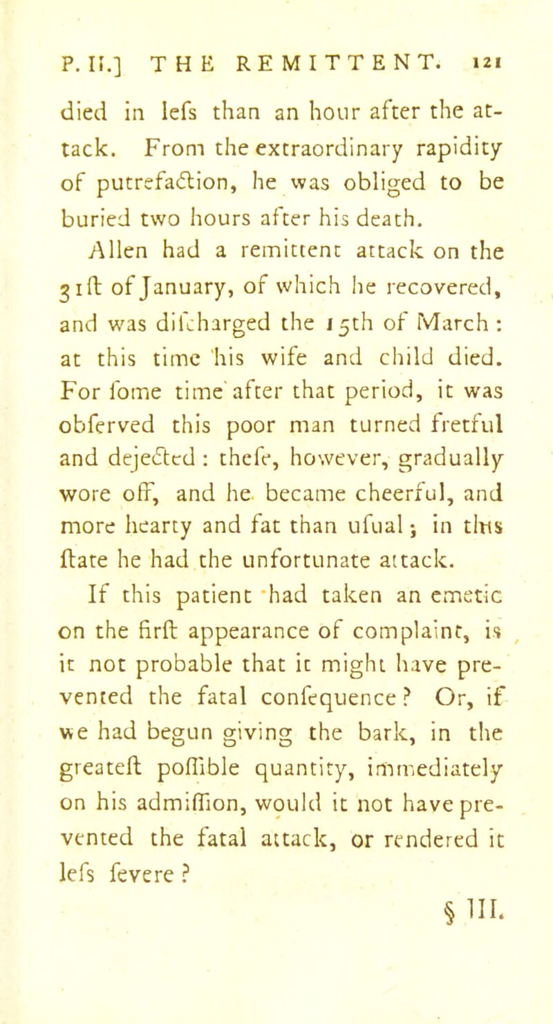 died in lefs than an hour after the at- tack. From the extraordinary rapidity of putrefa&ion, he was obliged to be buried two hours after his death. Allen had a remittent attack on the 31ft of January, of which he recovered, and was difcharged the 15th of March : at this time his wife and child died. For fome time after that period, it was obferved this poor man turned fretful and dejeCtcd : thefe, however, gradually wore off, and he became cheerful, and more hearty and fat than ufual; in tins flate he had the unfortunate attack. If this patient had taken an emetic on the firft appearance of complaint, is it not probable that it might have pre- vented the fatal confequence ? Or, if we had begun giving the bark, in the greateft poflible quantity, immediately on his admiffion, would it not have pre- vented the fatal attack, or rendered it lefs fevere ? §1H.