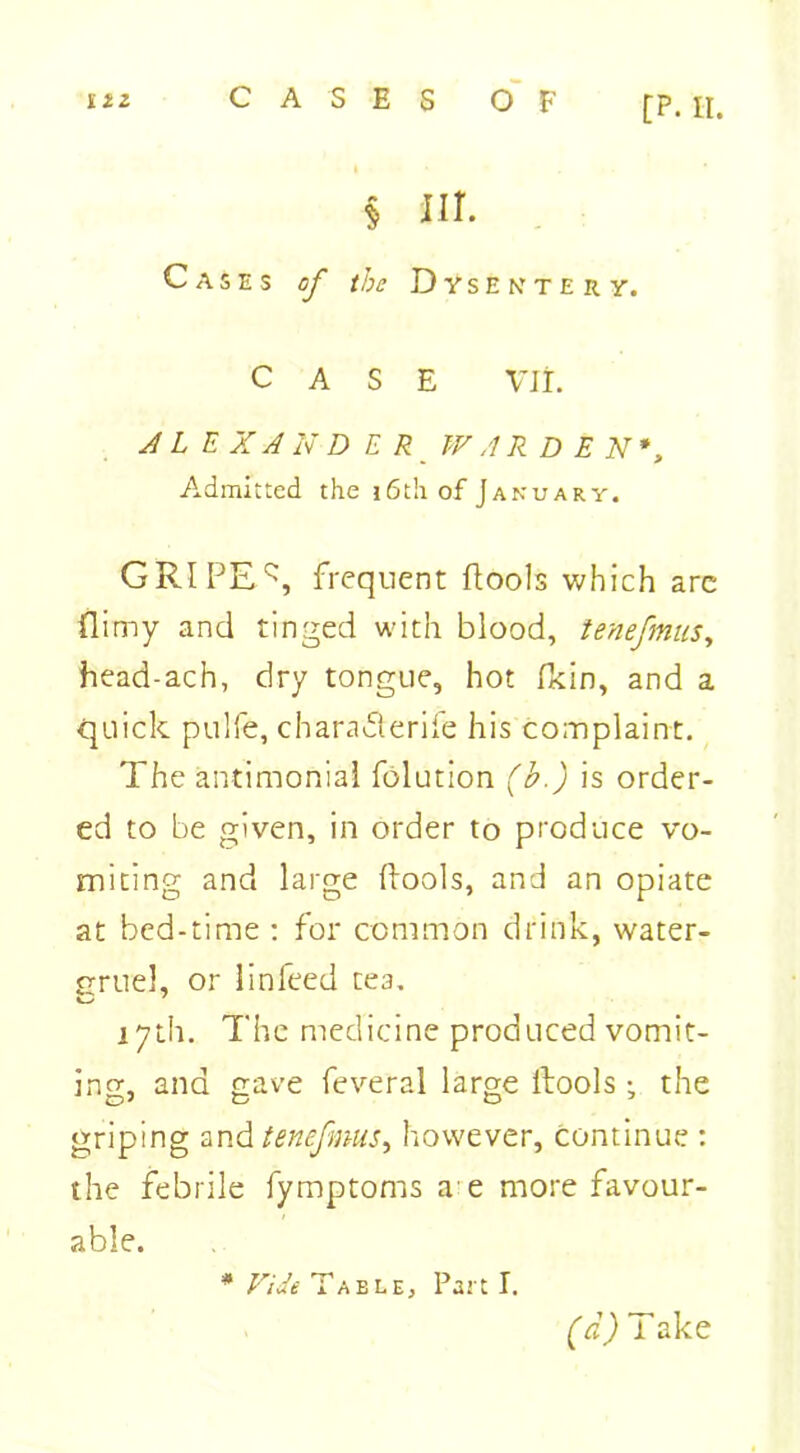 $ hi. Cases of the Dysentery. CASE Vlt. J L E X A N D ER WARDEN*, /admitted the 16th of January. GRIPER frequent Pools wh ich are (limy and tinged with blood, tenefnus, head-ach, dry tongue, hot ficin, and a quick pulfe, chara&erife his co;riplaint. The antimonial folution (b.) is order- ed to be given, in order to produce vo- miting and large Pools, and an opiate at bed-time : for common drink, water- rruel, or linfeed tea. 17th. The medicine produced vomit- ing, and gave feveral large Pools the griping and tenefnus, however, continue : the febrile fymptoms a e more favour- able. * Vide Table, Part I. (d) L ake