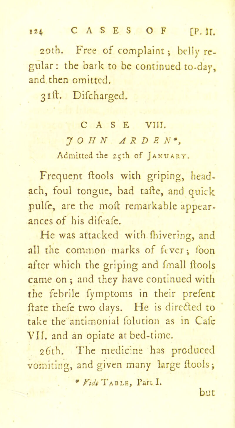 124- CASES OF [P. II. 20th. Free of complaint ; belly re- gular: the bark to be continued to-day, and then omitted. 31ft. Difcharged. CASE VIII. JOHN ARDEN*, Admitted the 25th of January. Frequent ftools with griping, head- ach, foul tongue, bad tafte, and quick pulfe, are the molt remarkable appear- ances of his difeafe. He was attacked with fhivering, and all the common marks of fever •, foon after which the griping and fmall ftools came on •, and they have continued with the febrile fymptoms in their prefent ftate thefe two days. He is directed to take the antimonial folution as in Cafe VII. and an opiate ar bed-time. 26th. The medicine has produced vomiting, and given many large ftools; * Vidt Table, Parti. but