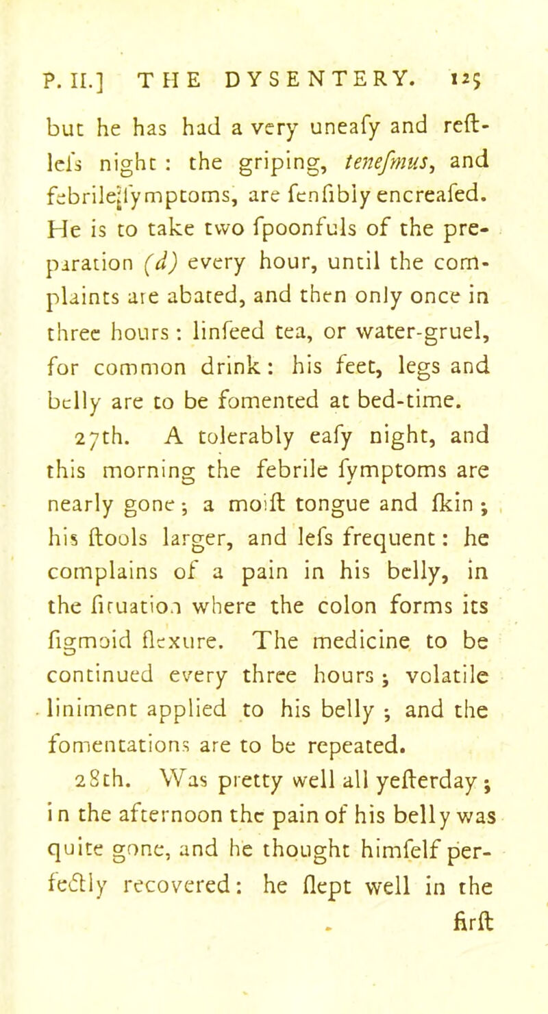 but he has had a very uneafy and reft- leis night : the griping, tenefmus, and febrile^lymptoms, are fenfibiy encreafed. He is to take two fpoonfuls of the pre- paration (d) every hour, until the com- plaints are abated, and then only once in three hours : linfeed tea, or water-gruel, for common drink: his feet, legs and belly are to be fomented at bed-time. 27th. A tolerably eafy night, and this morning the febrile fymptoms are nearly gone •, a moift tongue and flcin *, his ftools larger, and lefs frequent: he complains of a pain in his belly, in the firuatio.i where the colon forms its fisrmoid flexure. The medicine to be y—J continued every three hours ; volatile liniment applied to his belly •, and the fomentations are to be repeated. 28th. Was pretty well all yefterday ; i n the afternoon the pain of his belly was quite gone, and he thought himfelf per- fectly recovered: he flept well in the firft