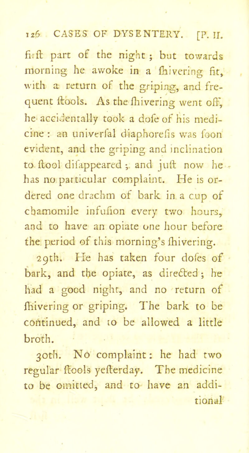 fiift pare of the night; but towards morning he awoke in a fhivering fit, with a return of the griping, and fre- quent (tools. As the fhivering went off, he accidentally took a dofe of his medi- cine : an univerfal diaphorefis was foon evident, and the griping and inclination to (tool difappeared and juft now he • has no particular complaint. He is or- dered one drachm of bark in a cup of chamomile infufion every two hours, and to have an opiate one hour before the period of this morning’s fhivering. 29th. He has taken four dofes of bark, and the opiate, as directed ; he had a good night, and no return of fhivering or griping. The bark to be continued, and to be allowed a little broth. 30th. No complaint: he had two regular (tools yefterday. The medicine to be omitted, and to have an addi- tional