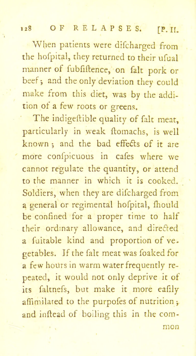 When patients were difcharged from the hofpital, they returned to their ufual manner of fubfiftence, on fait pork or beef-, and the only deviation they could make from this diet, was by the addi- tion of a few roots or greens. The indigeftible quality of fait meat, particularly in weak flomachs, is well known and the bad effects of it are more conlpicuous in cafes where we cannot regulate the quantity, or attend to the manner in which it is cooked. Soldiers, when they are difcharged from a general or regimental hofpital, fhould be confined for a proper time to half their ordinary allowance, and directed a fuitable kind and proportion of ve. getables. If the fait meat was foaked for a few hours in warm water frequently re- peated, it would not only deprive it of its faltnefs, but make it more eafily affimilared to the purpofes of nutrition -f and inftead of boiling this in the com- mon