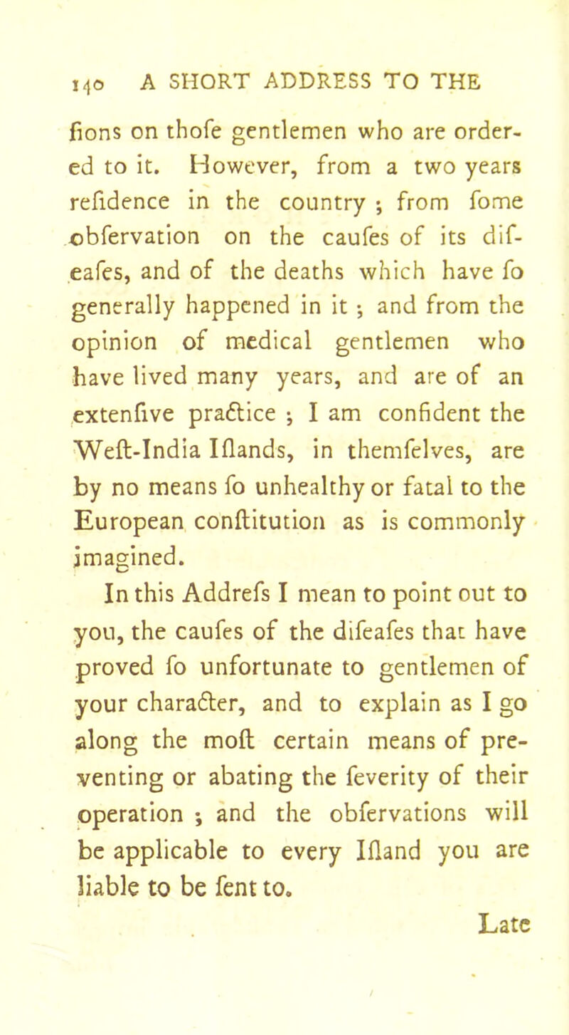 fions on thofe gentlemen who are order- ed to it. However, from a two years refidence in the country ; from fome obfervation on the caufes of its dif- eafes, and of the deaths which have fo generally happened in it ; and from the opinion of medical gentlemen who have lived many years, and are of an extenfive pradtice ; I am confident the Weft-India Iflands, in themfelves, are by no means fo unhealthy or fatal to the European conftitution as is commonly imagined. In this Addrefs I mean to point out to you, the caufes of the difeafes that have proved fo unfortunate to gentlemen of your charadter, and to explain as I go along the molt certain means of pre- venting or abating the feverity of their operation ; and the obfervations will be applicable to every Ifland you are liable to be fent to. Late