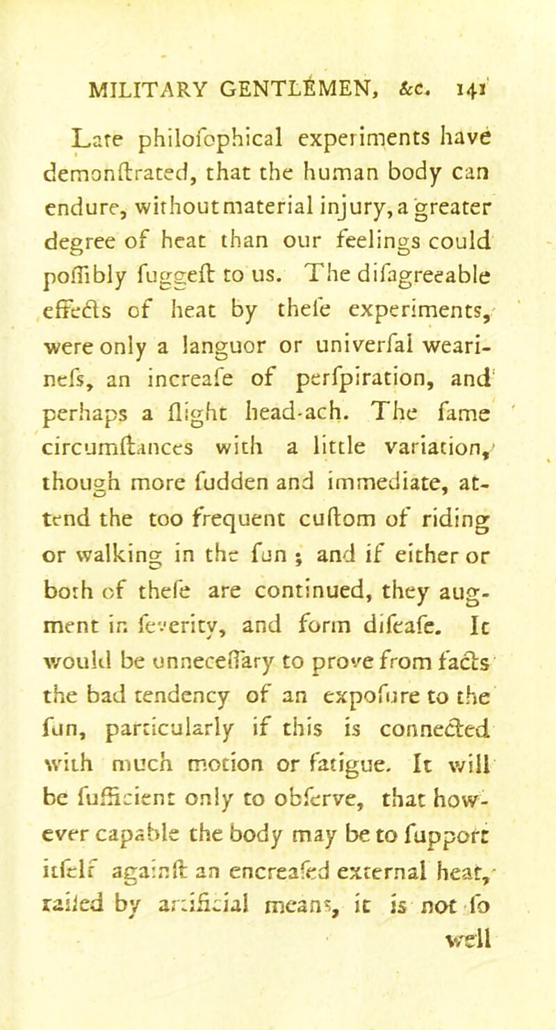 Late philofophical experiments have demonftrated, that the human body can endure, withoutmaterial injury, a greater degree of heat than our feelings could pofiibly fugged: to us. The difagreeable effe&s of heat by thele experiments, were only a languor or univerfai weari- ncfs, an increafe of perfpiration, and perhaps a flight head-ach. The fame circumfhmces with a little variation,' though more fudden and immediate, at- tend the too frequent cuftom of riding or walking in the fun ; and if either or both of thefe are continued, they aug- ment in feveritv, and form difeafe. Ic would be unnecedary to prove from facls the bad tendency of an expofure to the fun, particularly if this is connected with much motion or fatigue. It will be fufHcienn only to ofcferve, that how- ever capable the body may be to fupporr itfclr againft an encrea-ed external heat, railed by artificial means, it is not fo v/dl