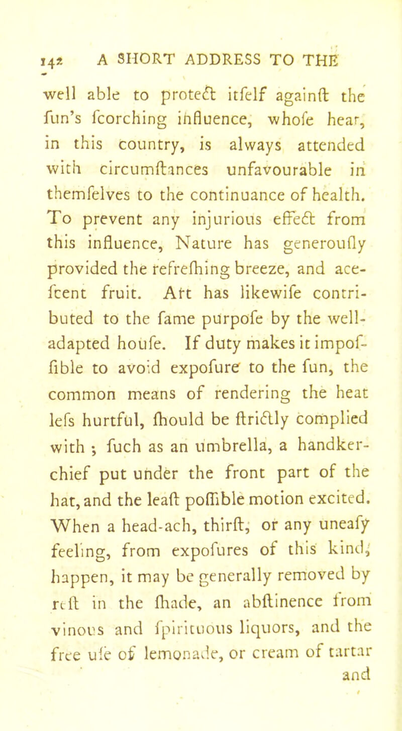 well able to protect itfelf againft the fun’s fcorching influence, whofe hear, in this country, is always attended with circumftances unfavourable in themfelves to the continuance of health. To prevent any injurious effedt from this influence. Nature has generoufly provided the refrefhing breeze, and ace- fcent fruit. Art has likewife contri- buted to the fame purpofe by the well- adapted houfe. If duty makes it impof- fible to avoid expofure to the fun, the common means of rendering the heat lefs hurtful, fhould be ftridtly complied with •, fuch as an umbrella, a handker- chief put under the front part of the hat, and the leaf!: poflible motion excited. When a head-ach, thirft, or any uneafy feeling, from expofures of this kind, happen, it may be generally removed by rdf in the fhade, an abftinence from vinous and fpirituous liquors, and the free ule of lemonade, or cream of tartar and