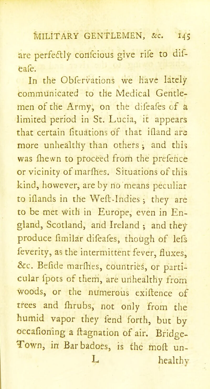 are perfectly conlcious give rife to dif- eafe. In the Obfcrvations we Have lately communicated to the Medical Gentle- men of the Army, on the difeafes of a limited period in St. Lucia, it appears that certain fituations of that ifland are more unhealthy than others * and this was fhewn to proceed from the prefence or vicinity of marfhes. Situations of this kind, however, are by no means peculiar to iflands in the Weft-Indies; they are to be met with in Europe, even in En- gland, Scotland, and Ireland ; and they produce fimilar difeafes, though of lefs feverity, as the intermittent fever, fluxes, &c. Befide marfhes, countries, or parti- cular fpots of them, are unhealthy from woods, or the numerous exiftence of trees and fhrubs, not only from the humid vapor they fend forth, but by occafioning a ftagnation of air. Bridge- Town, in Barbadoes, is the molt un- L healthy •»