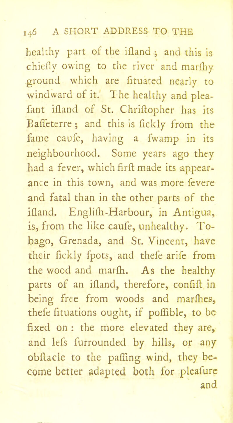 healthy part of the ifland j and this is chiefly owing to the river and marfhy ground which are fltuated nearly to windward of it. The healthy and plea- fant ifland of St. Chriftopher has its Bafieterre ; and this is flckly from the fame caufe, having a fwamp in its neighbourhood. Some years ago they had a fever, which firft made its appear- ance in this town, and was more fevere and fatal than in the other parts of the ifland. Englifh-Harbour, in Antigua, is, from the like caufe, unhealthy. To- bago, Grenada, and St. Vincent, have their flckly fpots, and thefe arife from the wood and marfh. As the healthy parts of an ifland, therefore, confift in being free from woods and marfhes, thefe fituations ought, if poflible, to be fixed on : the more elevated they are, and lefs furrounded by hills, or any obftacle to the palling wind, they be- come better adapted both for pleafure and