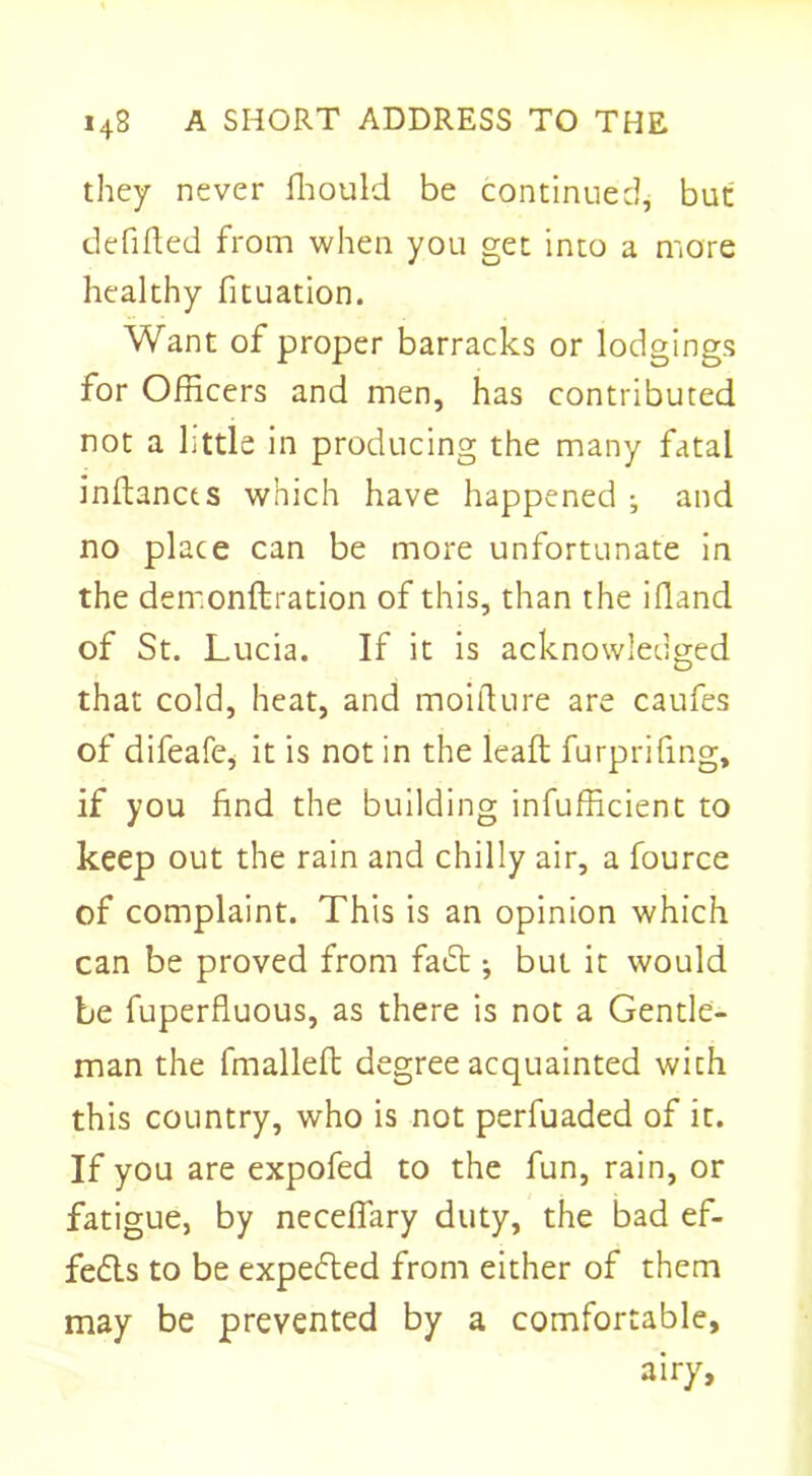 they never fhould be continued, but deCided from when you get into a more healthy fituation. Want of proper barracks or lodgings for Officers and men, has contributed not a little in producing the many fatal inftancts which have happened ; and no place can be more unfortunate in the dem.onftration of this, than the ifland of St. Lucia. If it is acknowledged that cold, heat, and moifiure are caufes of difeafe, it is not in the lead; furprifing, if you find the building inefficient to keep out the rain and chilly air, a fource of complaint. This is an opinion which can be proved from fadt •, but it would be fuperfiuous, as there is not a Gentle- man the fmalled degree acquainted with this country, who is not perfuaded of it. If you are expofed to the fun, rain, or fatigue, by necefiary duty, the bad ef- fects to be expected from either of them may be prevented by a comfortable, airy.