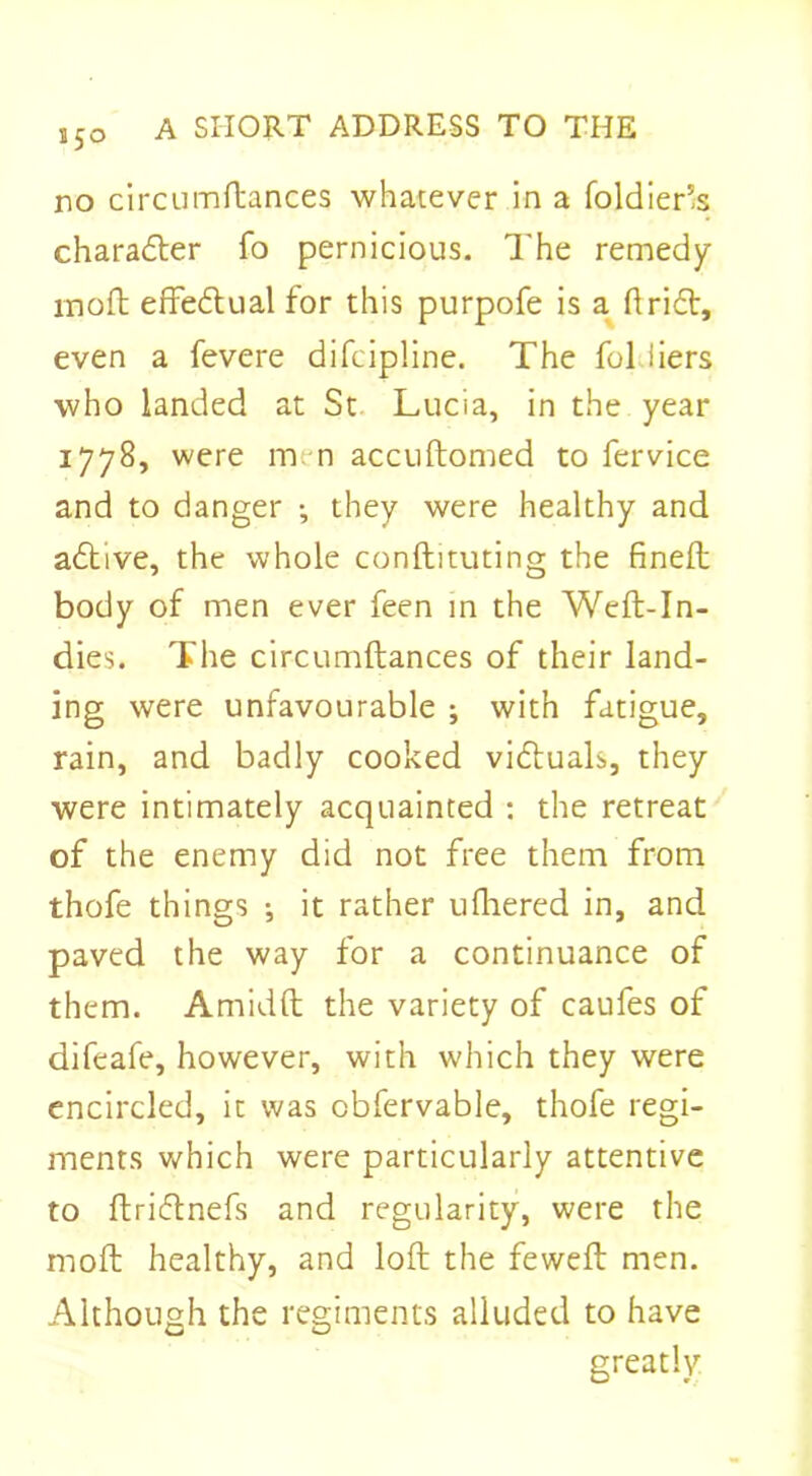 no circumftances whatever in a foldier’s charadter fo pernicious. The remedy rnoft effectual for this purpofe is a drift, even a fevere difcipline. The fol liers who landed at St Lucia, in the year 1778, were men accuftomed to fervice and to danger ; they were healthy and adtive, the whole conftituting the fined; body of men ever feen in the Weft-In- dies. The circumftances of their land- ing were unfavourable ; with fatigue, rain, and badly cooked victuals, they were intimately acquainted : the retreat of the enemy did not free them from thofe things ; it rather ufhered in, and paved the way for a continuance of them. Amidft the variety of caufes of difeafe, however, with which they were encircled, it was obfervable, thofe regi- ments which were particularly attentive to ftridtnefs and regularity, were the moft healthy, and loft the feweft men. Although the regiments alluded to have greatly