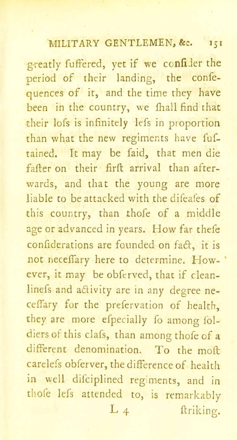 g-reatly buffered, yet if we confider the period of their landing, the confe- quences of it, and the time they have been in the country, we fhall find that their lofs is infinitely lefs in proportion than what the new regiments have fuf- tained. It may be faid, that men die falter on their firft arrival than after- wards, and that the young are more liable to be attacked with the difeafes of this country, than thofe of a middle age or advanced in years. How far thefe confiderations are founded on fa6t, it is not neceffary here to determine. How- ' ever, it may be obfcrved, that if clean- linefs and adivity are in any degree ne- ceffary for the prefervation of health, they are more efpecially fo among lol- diersofthis clafs, than among thofe of a different denomination. To the mod; carelefs obferver, the difference of health in well dilciplined regiments, and in thofe lefs attended to, is remarkably L 4 ftriking.