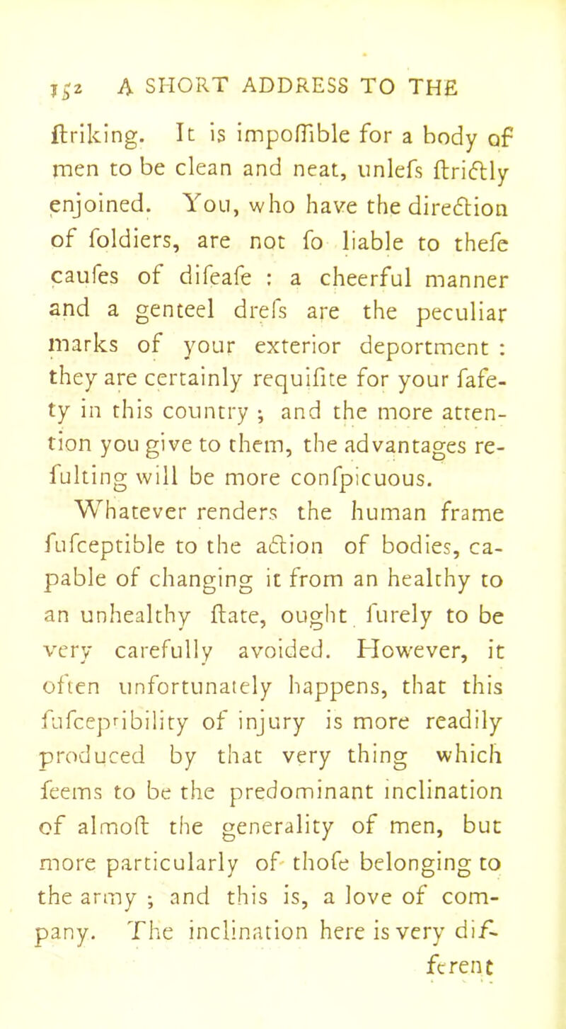 ftriking. It is impoflible for a body of men to be clean and neat, unlefs ftridtly enjoined. You, who have the direction of foldiers, are not fo liable to thefe caufes of difeafe : a cheerful manner and a genteel dreis are the peculiar marks of your exterior deportment : they are certainly requifite for your fafe- ty in this country ; and the more atten- tion you give to them, the advantages re- fulting will be more confpicuous. Whatever renders the human frame fufceptible to the adtion of bodies, ca- pable of changing it from an healthy to an unhealthy date, ought furely to be very carefully avoided. However, it often unfortunately happens, that this fufcepnbility of injury is more readily produced by that very thing which feems to be the predominant inclination of almoft the generality of men, but more particularly of thofe belonging to the army ; and this is, a love of com- pany. The inclination here is very dif- ferent