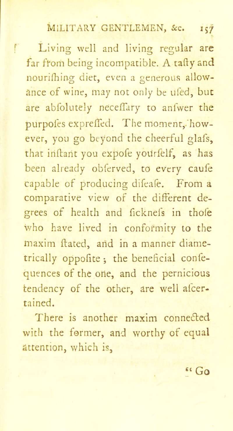 Living well and living regular are far from being incompatible. A tally and nourishing diet, even a generous allow- ance of wine, may not only be ufed, but are abfolutely neceffary to anfwer the purpol'es exprelTed. The moment, how- ever, you go beyond the cheerful glafs, that inftant you expofe yotirfelf, as has been already obferved, to every caufe capable of producing difeafe. From a comparative view of the different de- grees of health and ficknels in thofe who have lived in conformity to the maxim Hated, arid in a manner diame- trically oppofite •, the beneficial confe- quences of the one, and the pernicious tendency of the other, are well ascer- tained. There is another maxim connected with the former, and worthy of equal attention, which is. “ Go
