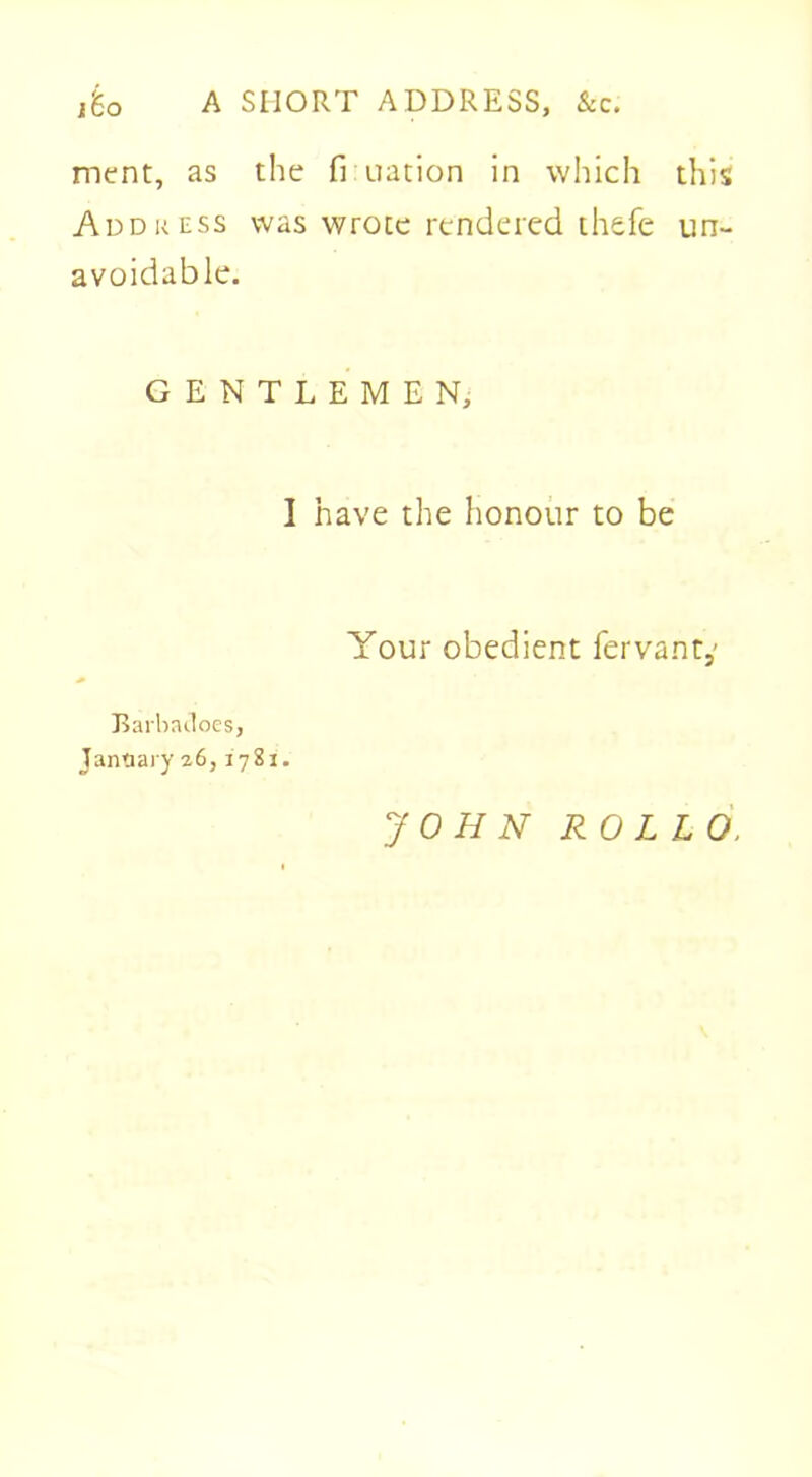 A SHORT ADDRESS, &c. j'6o ment, as the fi uation in which this Address was wrote rendered thefe un- avoidable. GENTLEMEN, I have the honour to be Your obedient fervant,' Rarbacloes, January 26,1781. JOHN RO LLO,