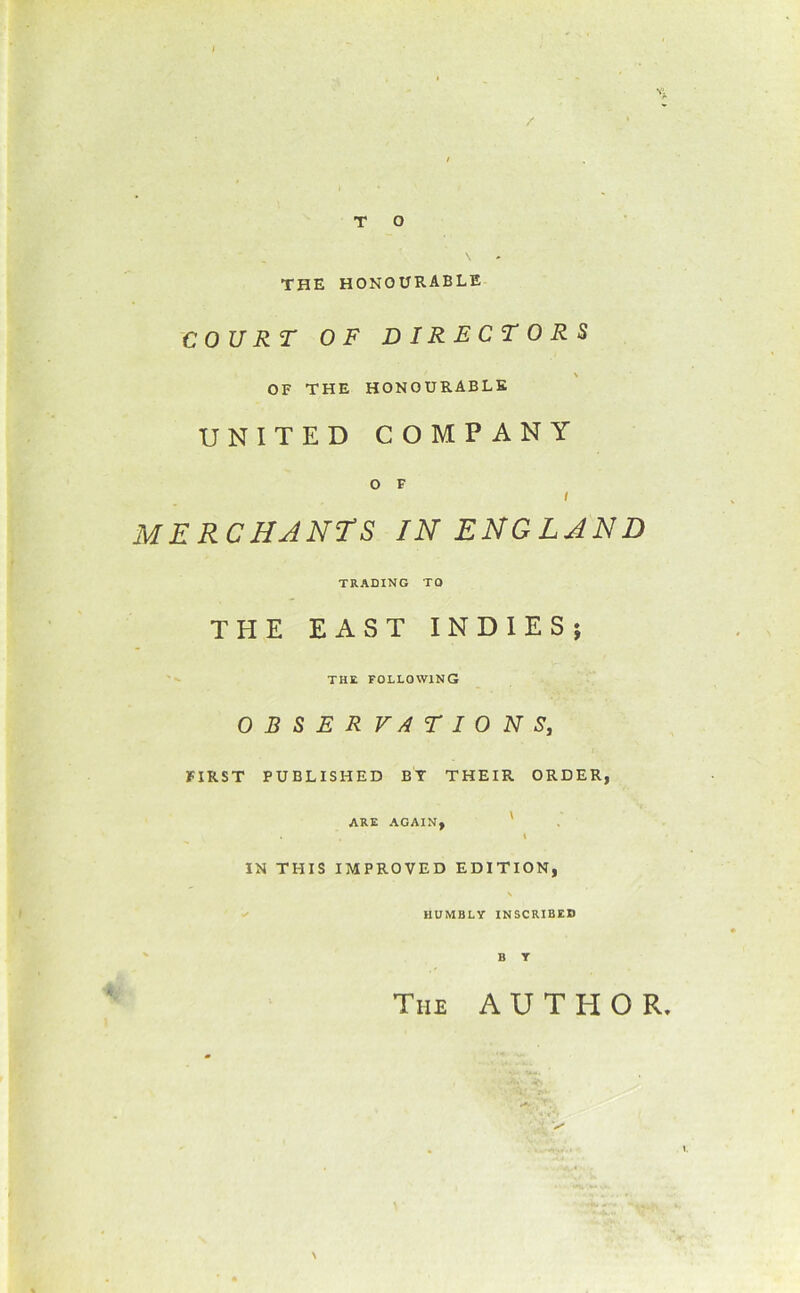 / TO THE honourable COURT OF DIRECTORS OF THE HONOURABLE UNITED COMPANY O F I merchants in ENGLAND TRADING TO THE EAST INDIES; THE following OBSERVATIONS, FIRST PUBLISHED BT THEIR ORDER, ARE AGAIN, ' I IN THIS IMPROVED EDITION, HUMBLY INSCRIBED The author. N