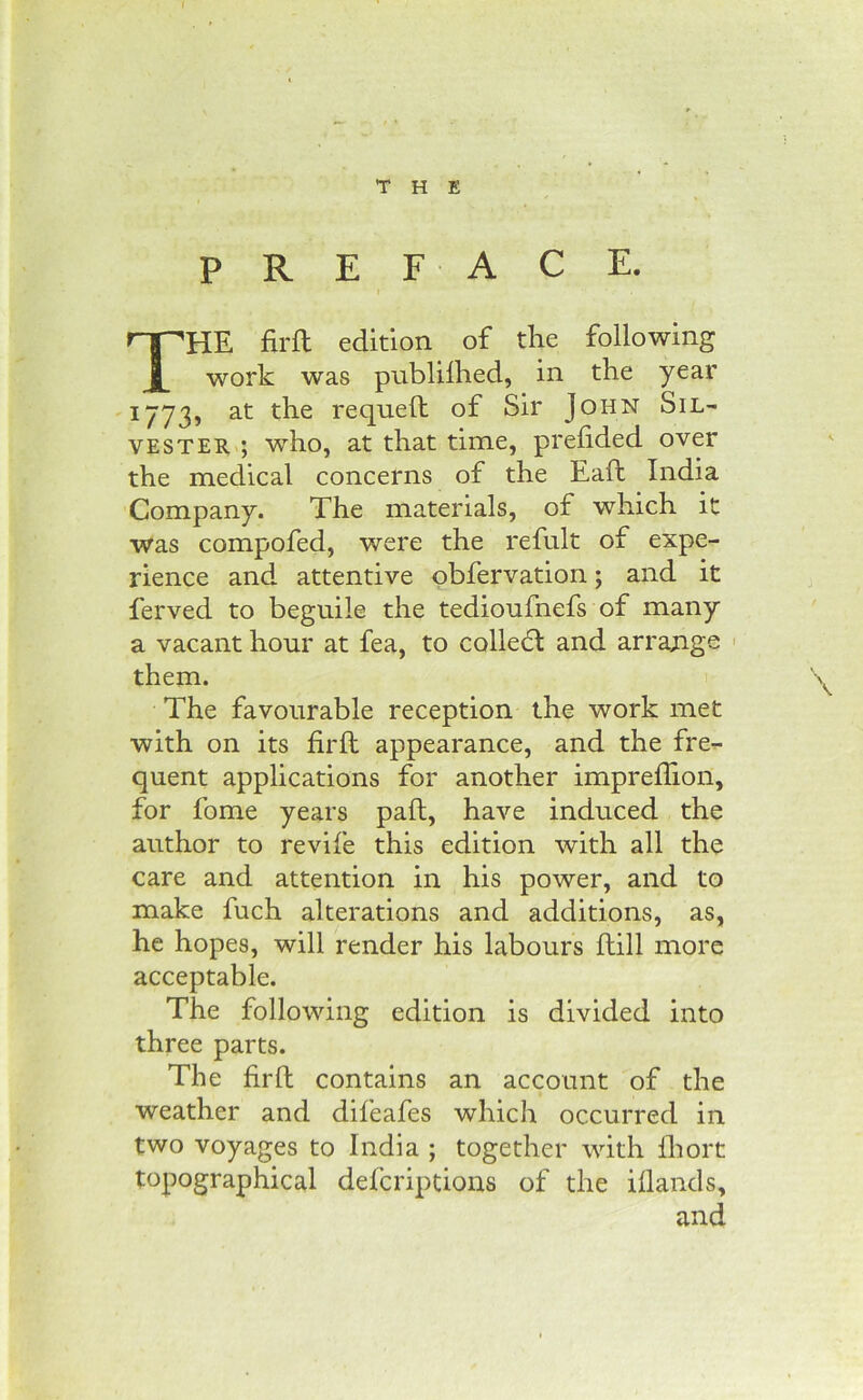 THE PREFACE. The firft edition of the following work was publilhed, in the year -1773, at the requeft of Sir John Sil- vester ; who, at that time, prelided over the medical concerns of the Eaft India Company. The materials, of which it was compofed, were the refult of expe- rience and attentive pbfervation; and it ferved to beguile the tedioufnefs of many a vacant hour at fea, to colled: and arrange ' them. The favourable reception the work met with on its firft appearance, and the fre- quent applications for another impreffion, for fome years pall, have induced the author to revife this edition with all the care and attention in his power, and to make fuch alterations and additions, as, he hopes, will render his labours Hill more acceptable. The following edition is divided into three parts. The firft contains an account of the weather and difeafes which occurred in two voyages to India ; together with ihort topographical defcriptious of the illands, and