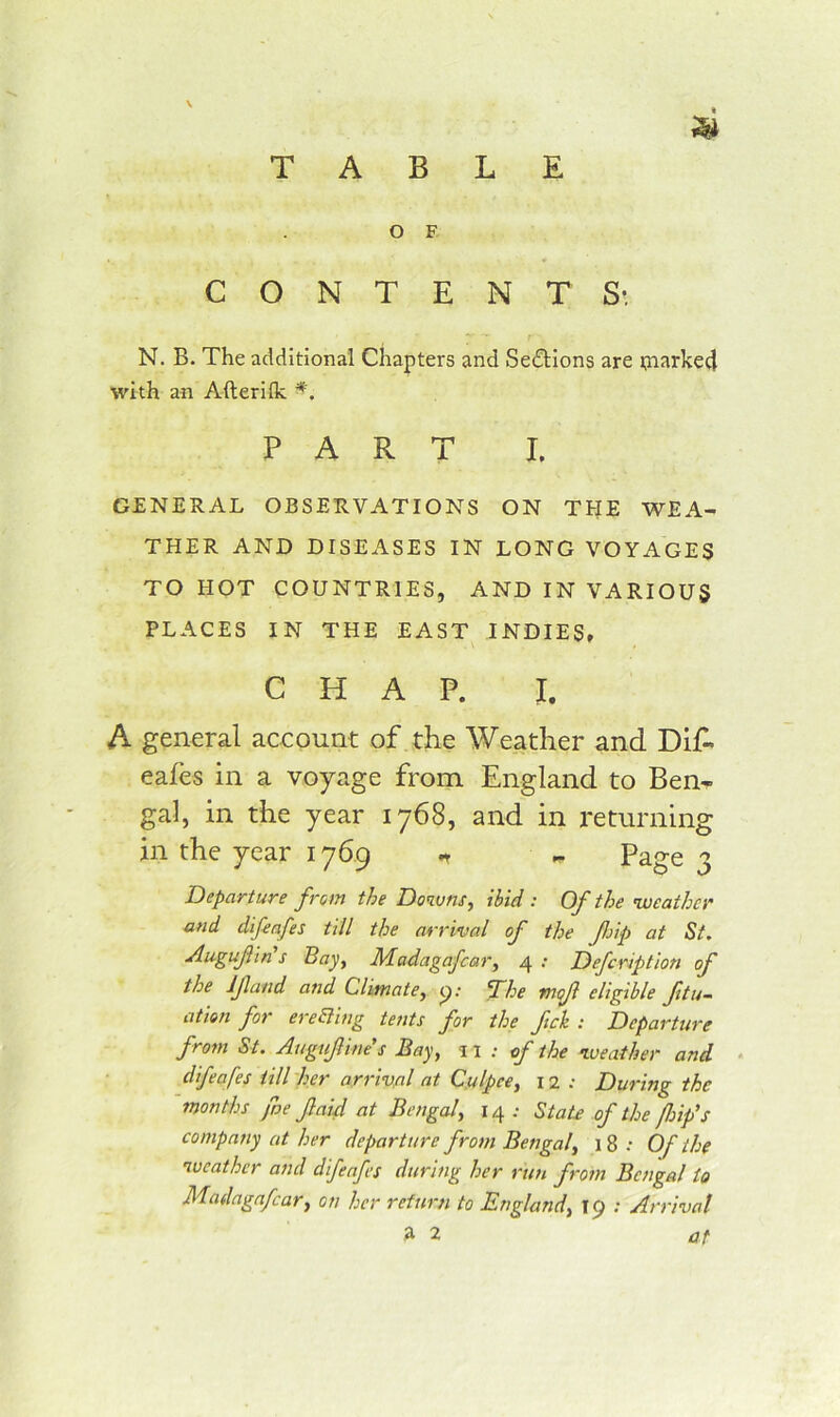 TABLE O F CONTENTS*. N. B. The additional Chapters and Sections are i?aarke4 with an Afteriik PART I. GENERAL OBSERVATIONS ON THE WEA- THER AND DISEASES IN LONG VOYAGES TO HOT COUNTRIES, AND IN VARIOUS PLACES IN THE EAST INDIES, CHAP. I. A general account of the Weather and Dlf- eafes in a voyage from England to Ben- gal, in the year 1768, and in returning in the year 1769 ,, ^ Page 3 Departure from the Downs, ibid : Of the weather and difeafes till the arrival of the Jlnp at St, Augufin s Bay, Madagafcar, 4 : Defeription of the Ijland and Climate, (j; 'The mojl eligible ftu- ation for ereEling tents for the fck : Departure from St. Augufine's Bay, \ \ : of the weather and difeafes till her arrival at C.ulpce, 12 : During the months fne f aid at Bengal, 14 .• State of the flnfs company at her departure from Bengal, 18 .* Of the weather and difeafes during her run from Bengal to Madagafcar, on her return to England, 19 ; Arrival ,a 2 at