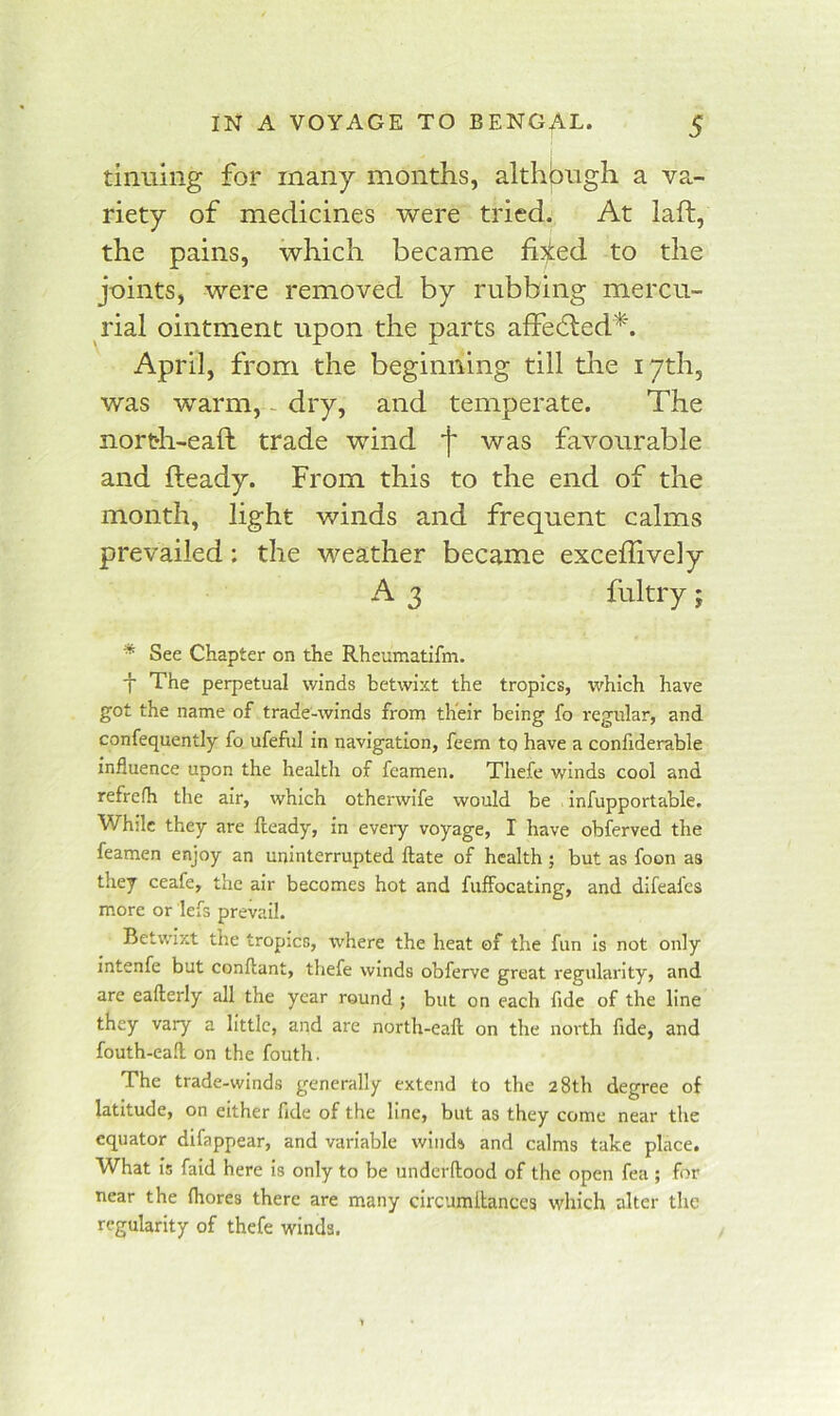 tiiiuing for many months, althjDUgh a va.- riety of medicines were tried. At laft, the pains, which became fi^ed to the joints, were removed by rubbing mercu- rial ointment upon the parts affefled*. April, from the beginning till tlie 17th, was warm, - dry, and temperate. The north-eaft trade wind f was favourable and Heady. From this to the end of the month, light winds and frequent calms prevailed: the weather became excellively A 3 fultry; * See Chapter on the Rheumatifm. f The perpetual winds betwixt the tropics, which have got the name of trade-winds from their being fo regular, and confequently fo ufeful in navigation, feem to have a confiderable influence upon the health of feamen, Thefe winds cool and refrefh the air, which otherwife would be infupportable. While they are fleady, in every voyage, I have obferved the feamen enjoy an uninterrupted ftate of health ; but as foon as they ceafe, the air becomes hot and fuffocating, and difeafes more or lefs prevail. Betwixt the tropics, where the heat of the fun is not only intenfe but conflant, thefe winds obferve great regularity, and are eafterly all the year round ; but on each fide of the line they vary a little, and are north-eaft on the north fide, and fouth-eaft on the fouth. The trade-winds generally extend to the 28th degree of latitude, on either fide of the line, but as they come near the equator difappear, and variable winds and calms take place. What is faid here is only to be underftood of the open fea ; for near the (bores there are many circumilances which alter the regularity of thefe winds.