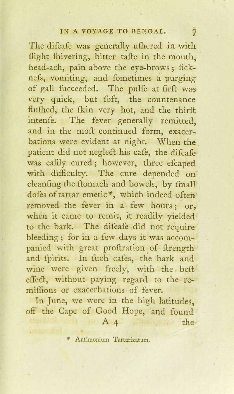 The difeafe was generally nlliered in with flight fhivering, bitter tafte in the mouthy head-ach, pain above the eye-brows ; flck- nefs, vomiting, and fometimes a purging of gall fucceeded. The pulfe at firll was very quick, but foft, the countenance flufhed, the Ikin very hot, and the thirfl; intenfe. The fever generally remitted, and in the moft continued form, exacer- bations were evident at night. When the. patient did not neglecT his cafe, the difeafe was eafily cured; however, three efcaped with difficulty. The cure depended on cleanling the flomach and bowels, by fmall’ dofes of tartar emetic^, which indeed often' removed the fever in a few hours; or, when it came to remit, it readily yielded to the bark. The difeafe did not require bleeding; for in a few days it was accom- panied with great prollration of ftrengtii and fpirits. In fuch cafes, the bark and wine were given freely, with the beffc effect, without paying regard to the re- miffions or exacerbations of fever. In June, we v/ere in the high latitudes, off the Cape of Good Hope, and found A 4 the * Antimofiium Tartarizatum.